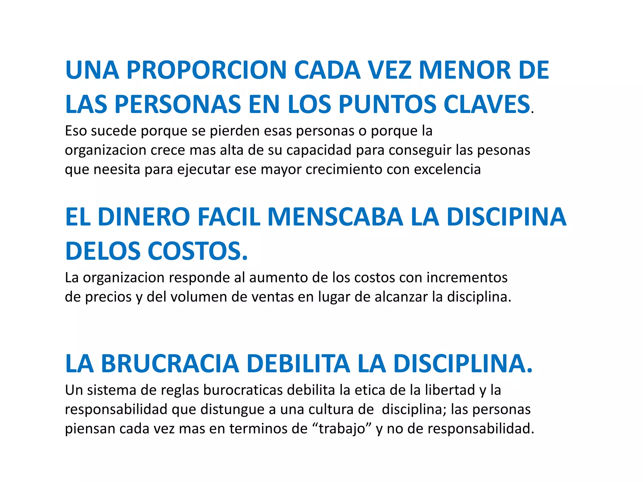 UNA PROPORCION CADA VEZ MENOR DE
LAS PERSONAS EN LOS PUNTOS CLAVES.
Eso sucede porque se pierden esas personas o porque la
organizacion crece mas alta de su capacidad para conseguir las pesonas
que neesita para ejecutar ese mayor crecimiento con excelencia

EL DINERO FACIL MENSCABA LA DISCIPINA
DELOS COSTOS.
La organizacion responde al aumento de los costos con incrementos
de precios y del volumen de ventas en lugar de alcanzar la disciplina.

LA BRUCRACIA DEBILITA LA DISCIPLINA.
Un sistema de reglas burocraticas debilita la etica de la libertad y la
responsabilidad que distungue a una cultura de disciplina; las personas
piensan cada vez mas en terminos de “trabajo” y no de responsabilidad.

 