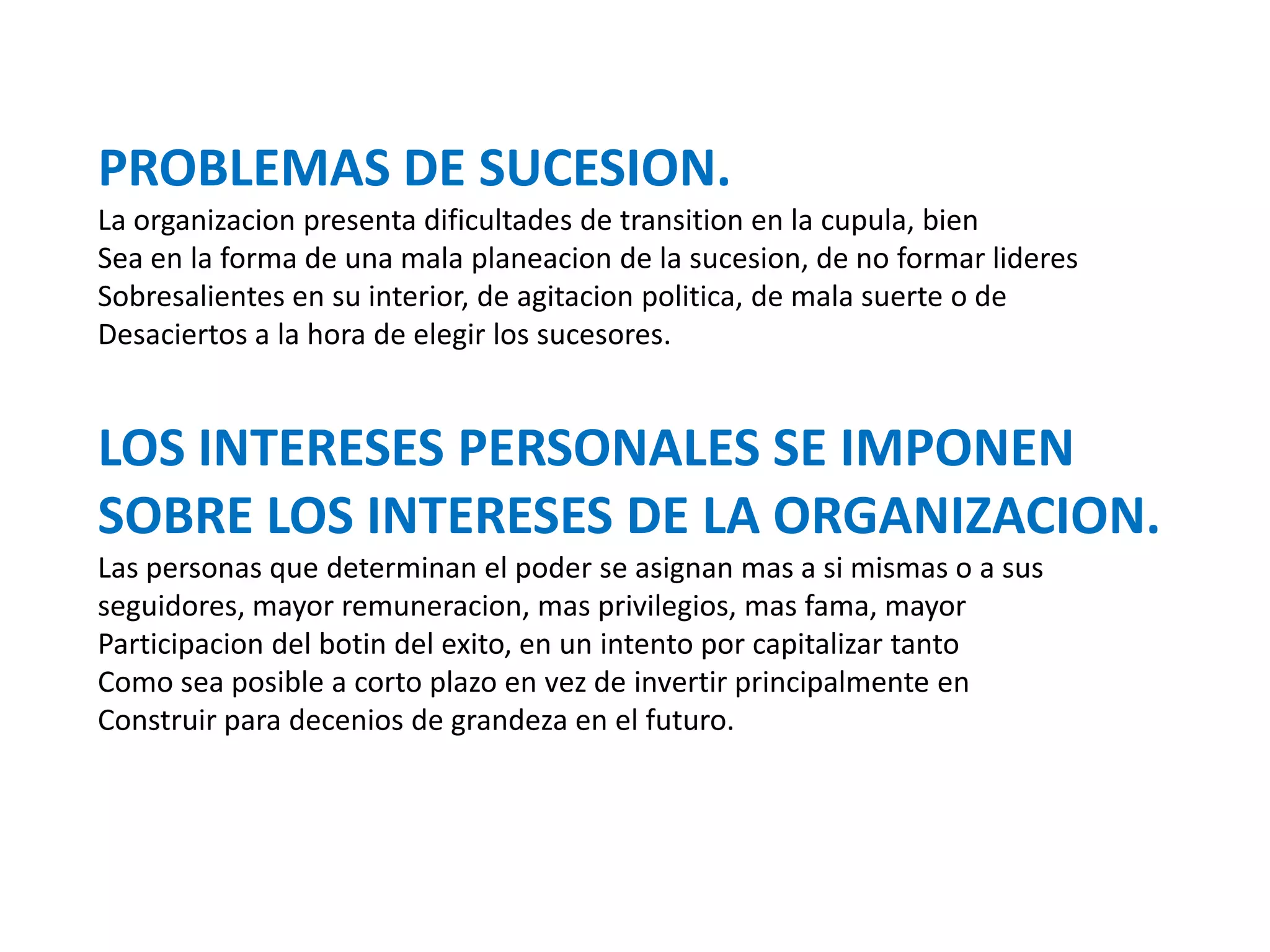 PROBLEMAS DE SUCESION.
La organizacion presenta dificultades de transition en la cupula, bien
Sea en la forma de una mala planeacion de la sucesion, de no formar lideres
Sobresalientes en su interior, de agitacion politica, de mala suerte o de
Desaciertos a la hora de elegir los sucesores.

LOS INTERESES PERSONALES SE IMPONEN
SOBRE LOS INTERESES DE LA ORGANIZACION.
Las personas que determinan el poder se asignan mas a si mismas o a sus
seguidores, mayor remuneracion, mas privilegios, mas fama, mayor
Participacion del botin del exito, en un intento por capitalizar tanto
Como sea posible a corto plazo en vez de invertir principalmente en
Construir para decenios de grandeza en el futuro.

 