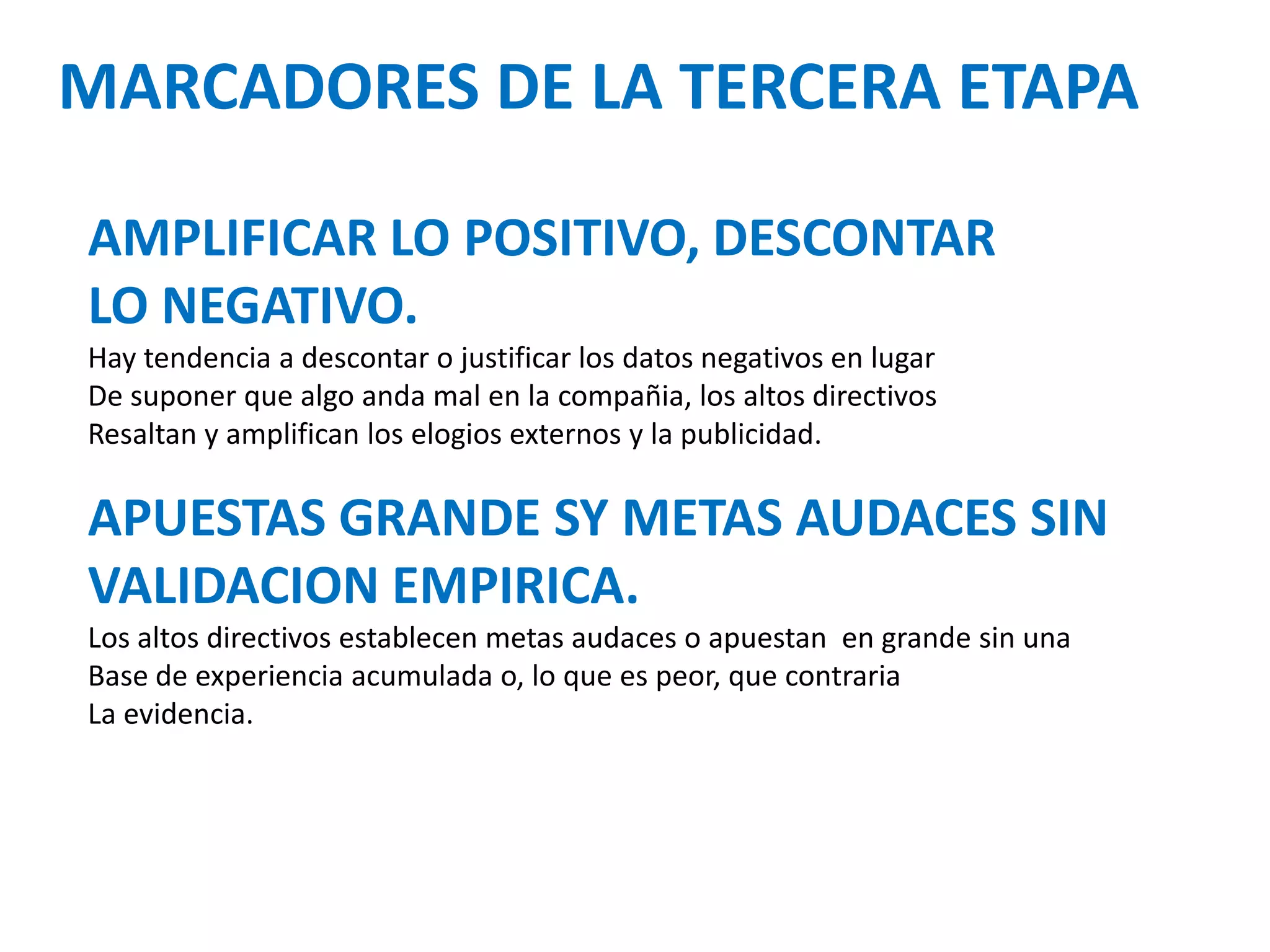 MARCADORES DE LA TERCERA ETAPA
AMPLIFICAR LO POSITIVO, DESCONTAR
LO NEGATIVO.
Hay tendencia a descontar o justificar los datos negativos en lugar
De suponer que algo anda mal en la compañia, los altos directivos
Resaltan y amplifican los elogios externos y la publicidad.

APUESTAS GRANDE SY METAS AUDACES SIN
VALIDACION EMPIRICA.
Los altos directivos establecen metas audaces o apuestan en grande sin una
Base de experiencia acumulada o, lo que es peor, que contraria
La evidencia.

 