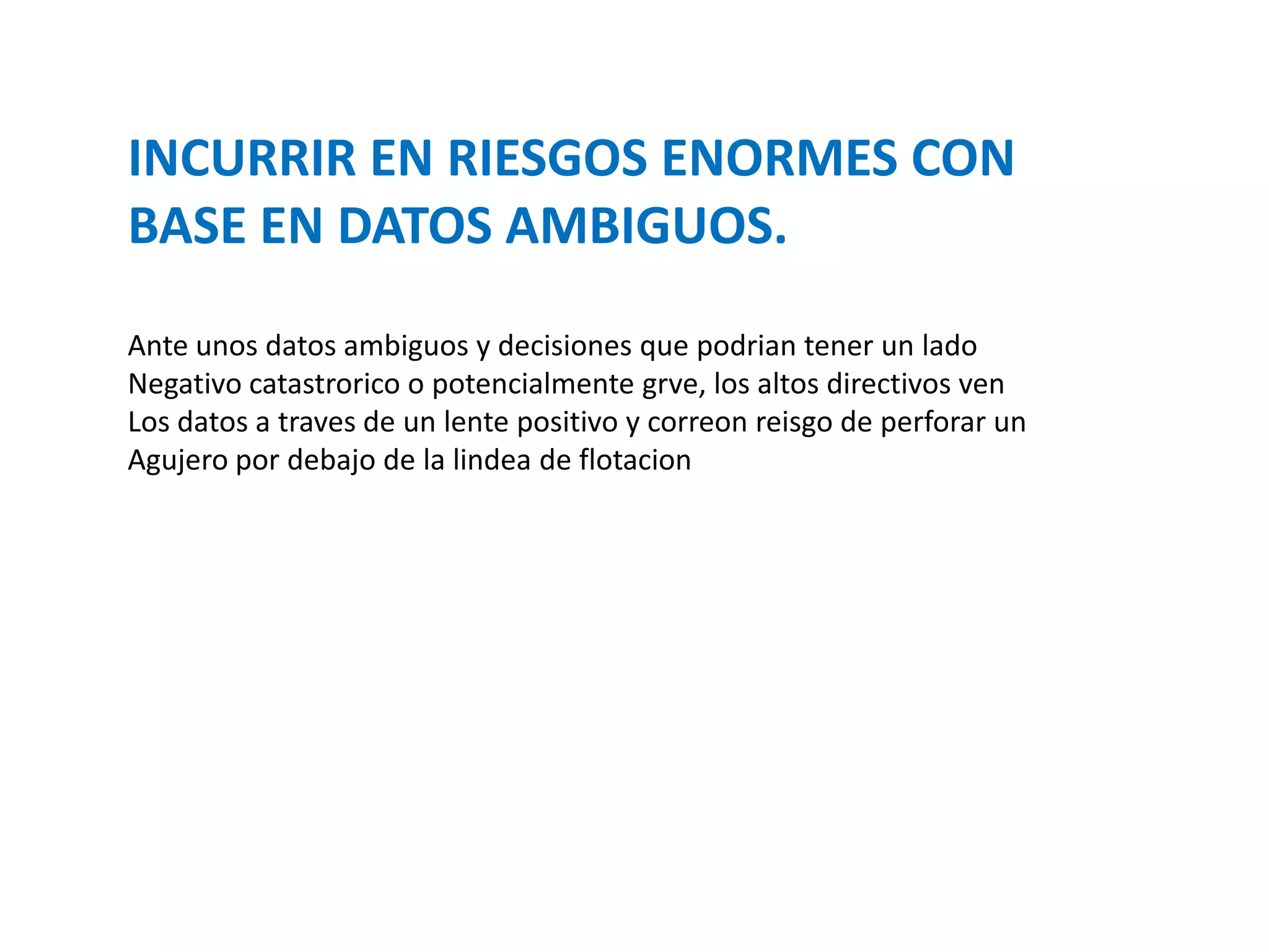 INCURRIR EN RIESGOS ENORMES CON
BASE EN DATOS AMBIGUOS.
Ante unos datos ambiguos y decisiones que podrian tener un lado
Negativo catastrorico o potencialmente grve, los altos directivos ven
Los datos a traves de un lente positivo y correon reisgo de perforar un
Agujero por debajo de la lindea de flotacion

 