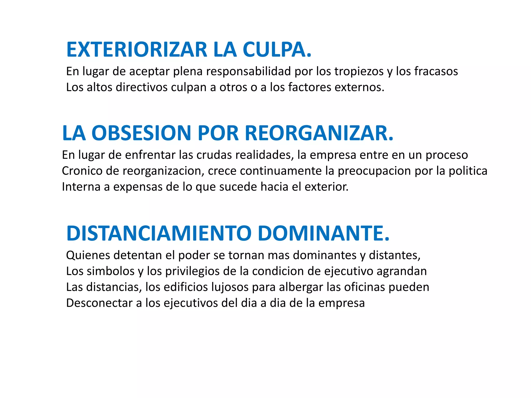 EXTERIORIZAR LA CULPA.
En lugar de aceptar plena responsabilidad por los tropiezos y los fracasos
Los altos directivos culpan a otros o a los factores externos.

LA OBSESION POR REORGANIZAR.
En lugar de enfrentar las crudas realidades, la empresa entre en un proceso
Cronico de reorganizacion, crece continuamente la preocupacion por la politica
Interna a expensas de lo que sucede hacia el exterior.

DISTANCIAMIENTO DOMINANTE.
Quienes detentan el poder se tornan mas dominantes y distantes,
Los simbolos y los privilegios de la condicion de ejecutivo agrandan
Las distancias, los edificios lujosos para albergar las oficinas pueden
Desconectar a los ejecutivos del dia a dia de la empresa

 