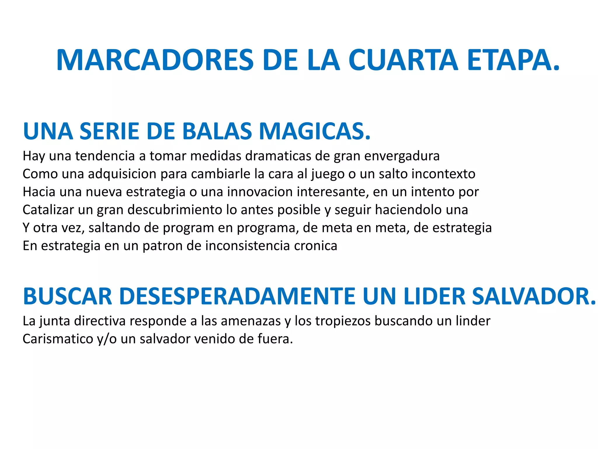 MARCADORES DE LA CUARTA ETAPA.
UNA SERIE DE BALAS MAGICAS.
Hay una tendencia a tomar medidas dramaticas de gran envergadura
Como una adquisicion para cambiarle la cara al juego o un salto incontexto
Hacia una nueva estrategia o una innovacion interesante, en un intento por
Catalizar un gran descubrimiento lo antes posible y seguir haciendolo una
Y otra vez, saltando de program en programa, de meta en meta, de estrategia
En estrategia en un patron de inconsistencia cronica

BUSCAR DESESPERADAMENTE UN LIDER SALVADOR.
La junta directiva responde a las amenazas y los tropiezos buscando un linder
Carismatico y/o un salvador venido de fuera.

 