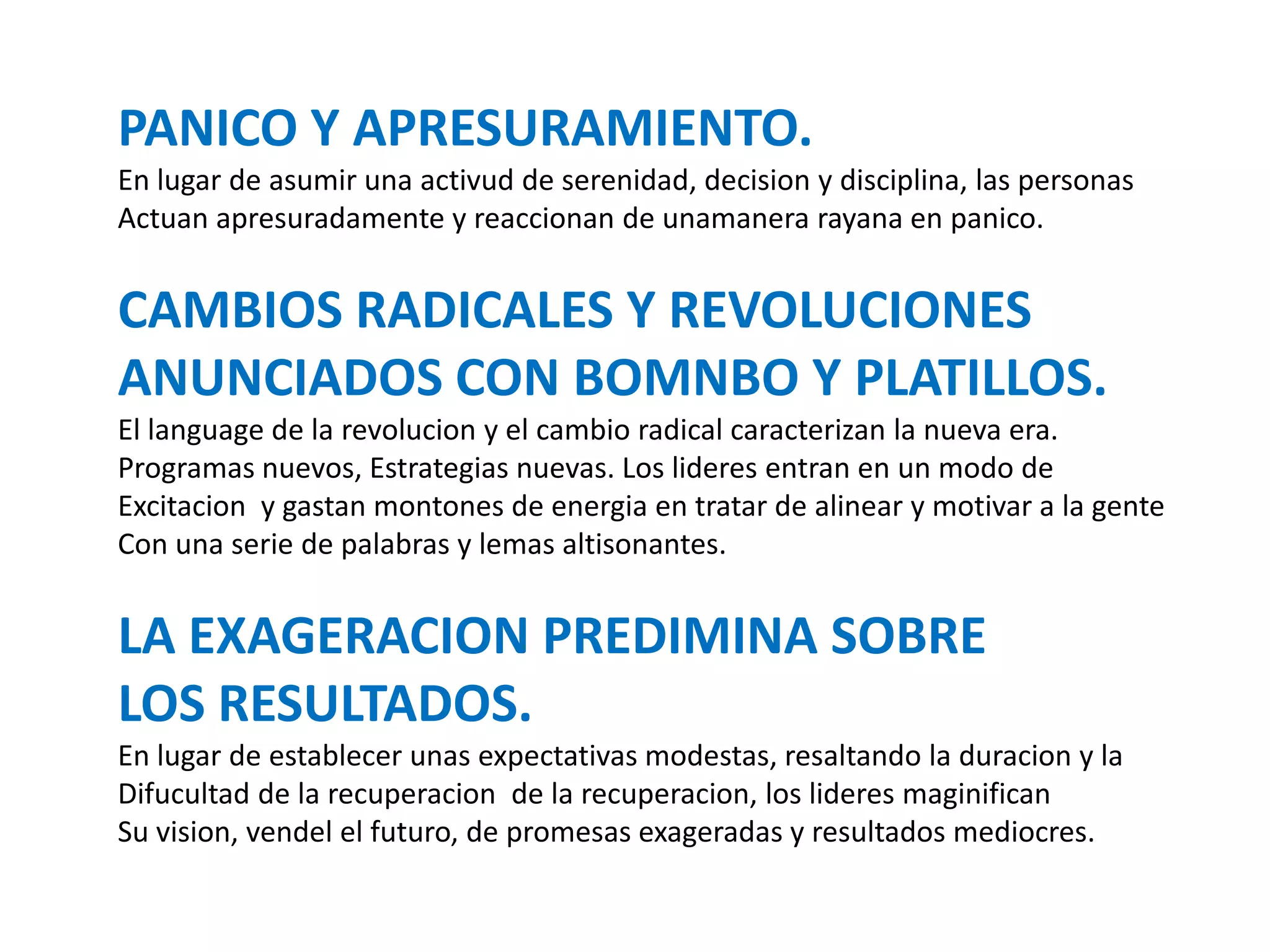 PANICO Y APRESURAMIENTO.
En lugar de asumir una activud de serenidad, decision y disciplina, las personas
Actuan apresuradamente y reaccionan de unamanera rayana en panico.

CAMBIOS RADICALES Y REVOLUCIONES
ANUNCIADOS CON BOMNBO Y PLATILLOS.
El language de la revolucion y el cambio radical caracterizan la nueva era.
Programas nuevos, Estrategias nuevas. Los lideres entran en un modo de
Excitacion y gastan montones de energia en tratar de alinear y motivar a la gente
Con una serie de palabras y lemas altisonantes.

LA EXAGERACION PREDIMINA SOBRE
LOS RESULTADOS.
En lugar de establecer unas expectativas modestas, resaltando la duracion y la
Difucultad de la recuperacion de la recuperacion, los lideres maginifican
Su vision, vendel el futuro, de promesas exageradas y resultados mediocres.

 