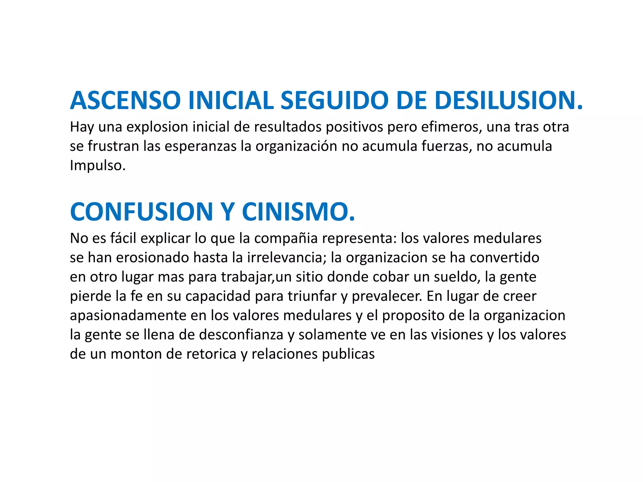 ASCENSO INICIAL SEGUIDO DE DESILUSION.
Hay una explosion inicial de resultados positivos pero efimeros, una tras otra
se frustran las esperanzas la organización no acumula fuerzas, no acumula
Impulso.

CONFUSION Y CINISMO.
No es fácil explicar lo que la compañia representa: los valores medulares
se han erosionado hasta la irrelevancia; la organizacion se ha convertido
en otro lugar mas para trabajar,un sitio donde cobar un sueldo, la gente
pierde la fe en su capacidad para triunfar y prevalecer. En lugar de creer
apasionadamente en los valores medulares y el proposito de la organizacion
la gente se llena de desconfianza y solamente ve en las visiones y los valores
de un monton de retorica y relaciones publicas

 