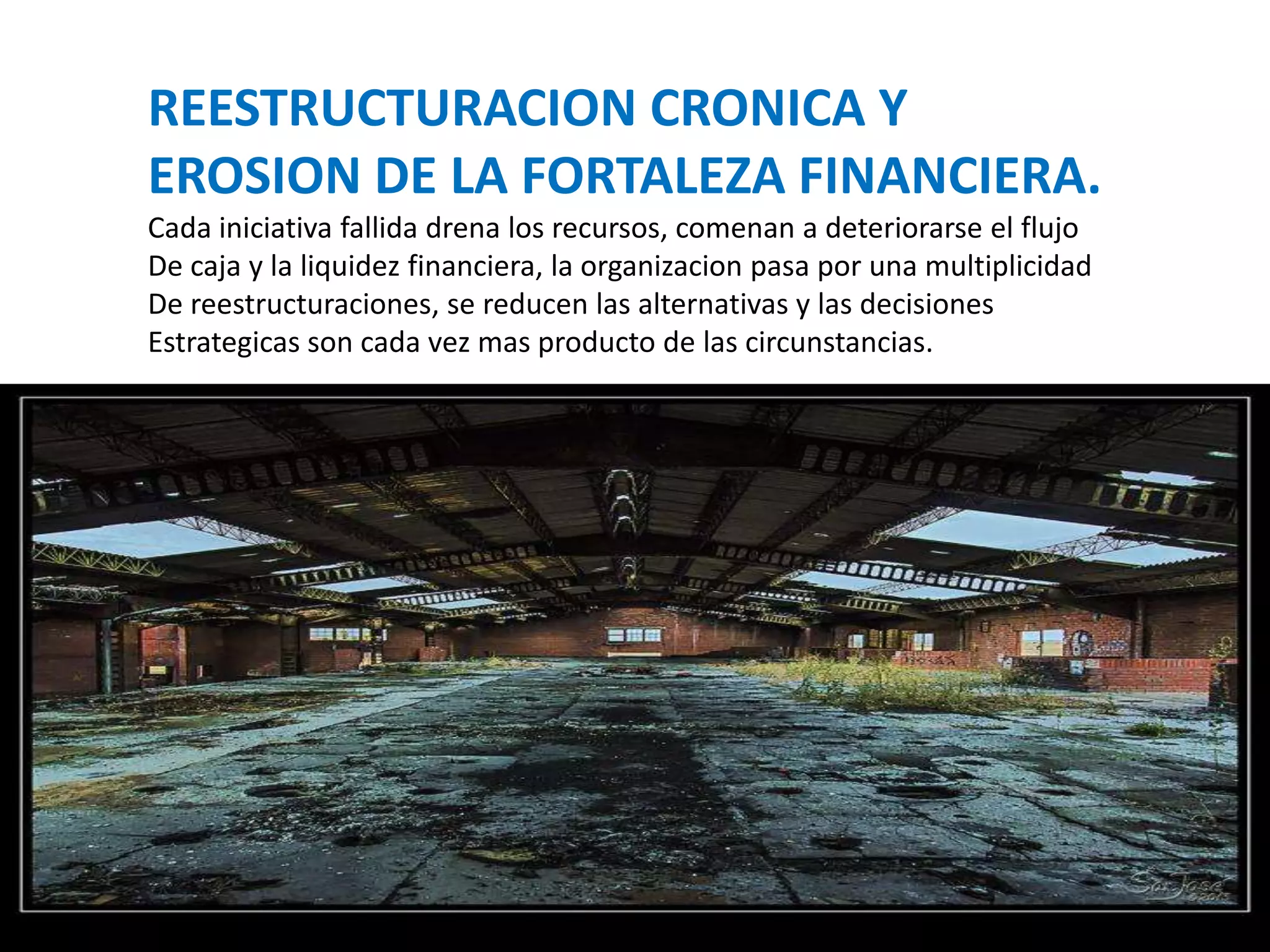 REESTRUCTURACION CRONICA Y
EROSION DE LA FORTALEZA FINANCIERA.
Cada iniciativa fallida drena los recursos, comenan a deteriorarse el flujo
De caja y la liquidez financiera, la organizacion pasa por una multiplicidad
De reestructuraciones, se reducen las alternativas y las decisiones
Estrategicas son cada vez mas producto de las circunstancias.

 