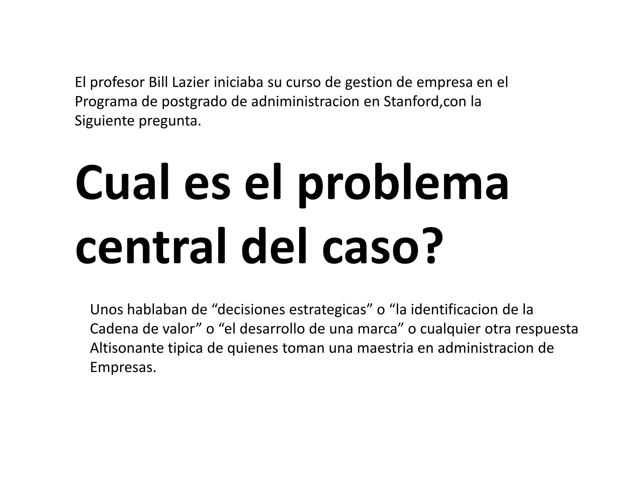 El profesor Bill Lazier iniciaba su curso de gestion de empresa en el
Programa de postgrado de adniministracion en Stanford,con la
Siguiente pregunta.

Cual es el problema
central del caso?
Unos hablaban de “decisiones estrategicas” o “la identificacion de la
Cadena de valor” o “el desarrollo de una marca” o cualquier otra respuesta
Altisonante tipica de quienes toman una maestria en administracion de
Empresas.

 