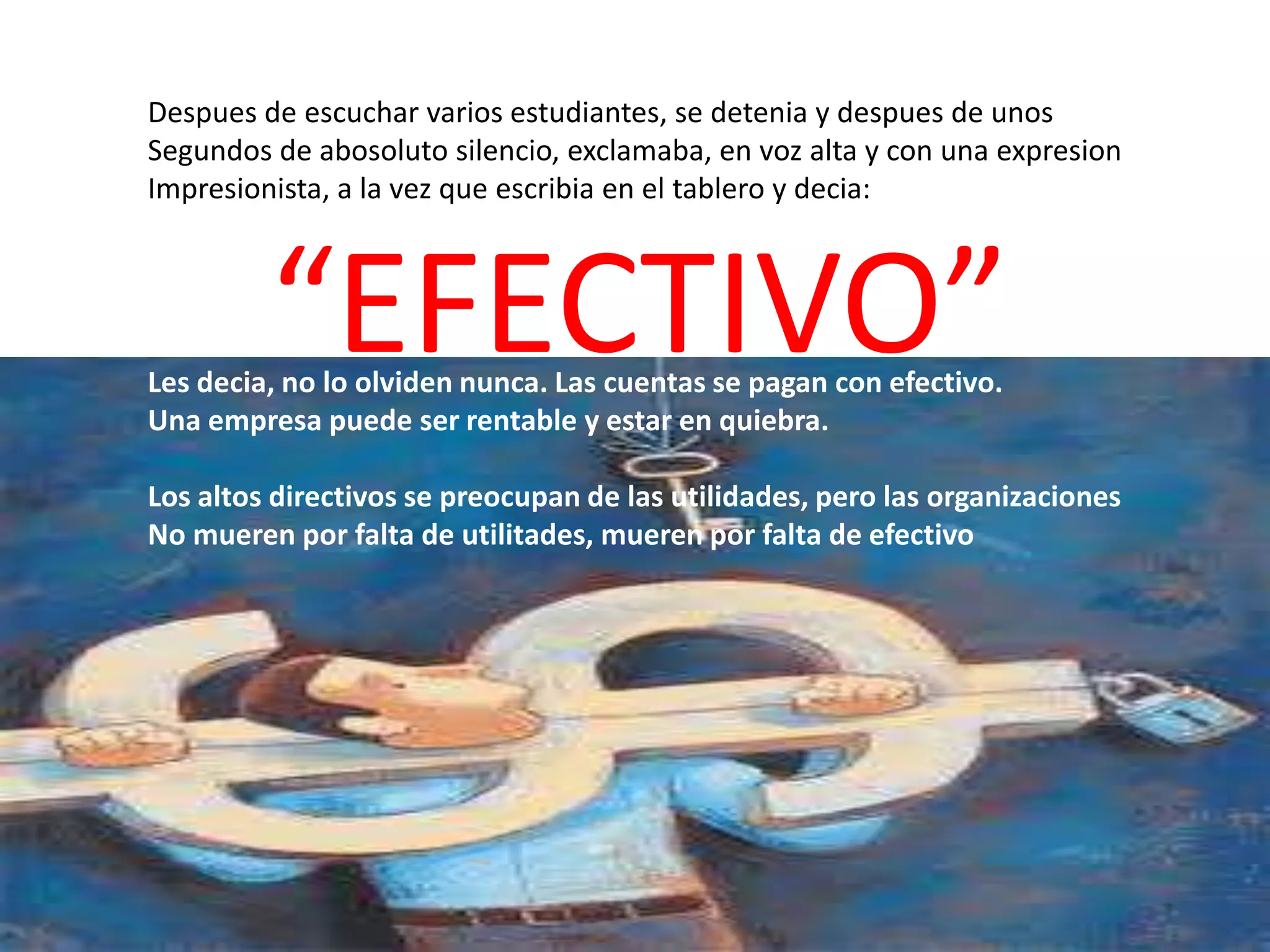 Despues de escuchar varios estudiantes, se detenia y despues de unos
Segundos de abosoluto silencio, exclamaba, en voz alta y con una expresion
Impresionista, a la vez que escribia en el tablero y decia:

“EFECTIVO”

Les decia, no lo olviden nunca. Las cuentas se pagan con efectivo.
Una empresa puede ser rentable y estar en quiebra.

Los altos directivos se preocupan de las utilidades, pero las organizaciones
No mueren por falta de utilitades, mueren por falta de efectivo

 