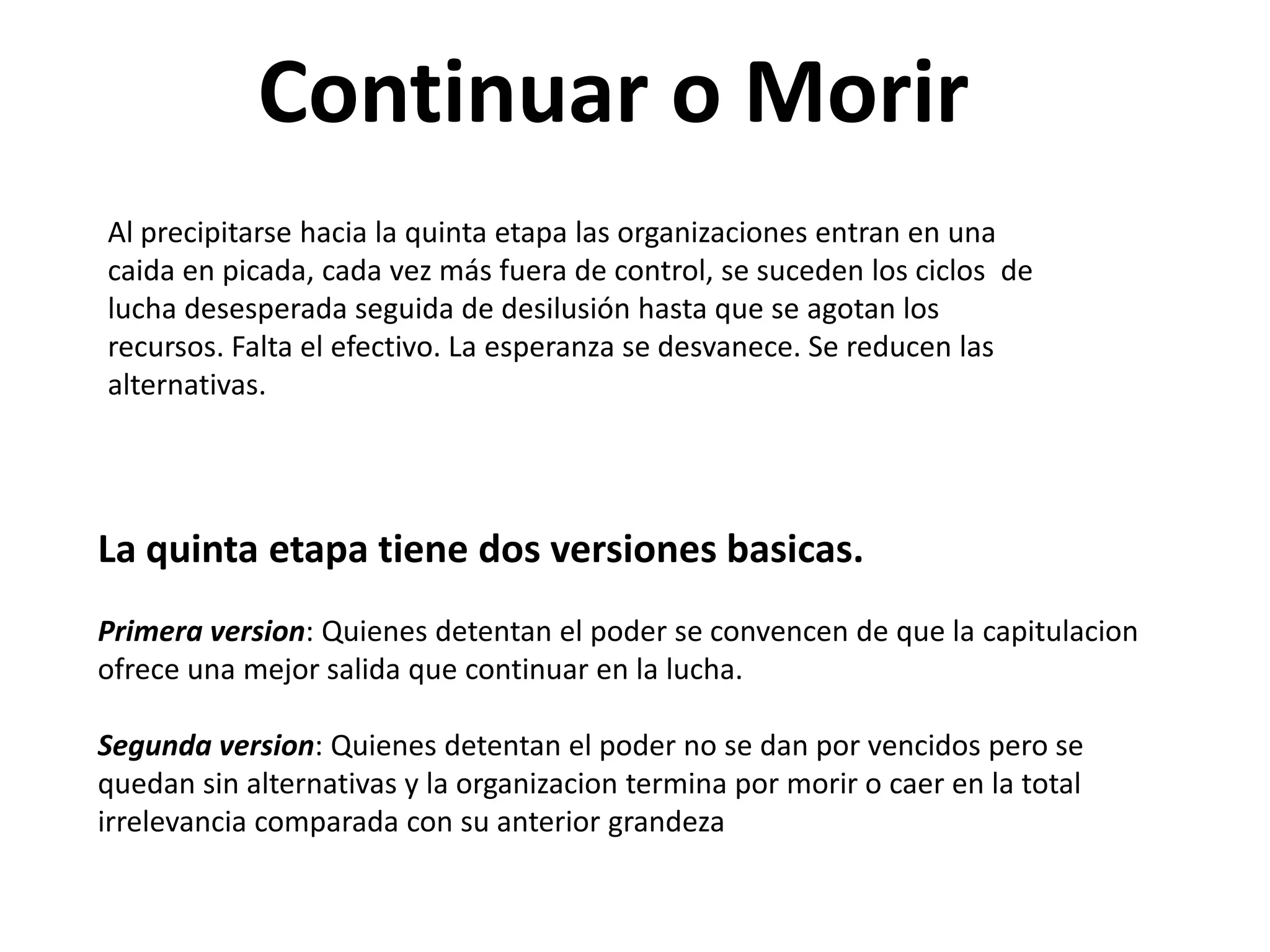 Continuar o Morir
Al precipitarse hacia la quinta etapa las organizaciones entran en una
caida en picada, cada vez más fuera de control, se suceden los ciclos de
lucha desesperada seguida de desilusión hasta que se agotan los
recursos. Falta el efectivo. La esperanza se desvanece. Se reducen las
alternativas.

La quinta etapa tiene dos versiones basicas.
Primera version: Quienes detentan el poder se convencen de que la capitulacion
ofrece una mejor salida que continuar en la lucha.

Segunda version: Quienes detentan el poder no se dan por vencidos pero se
quedan sin alternativas y la organizacion termina por morir o caer en la total
irrelevancia comparada con su anterior grandeza

 