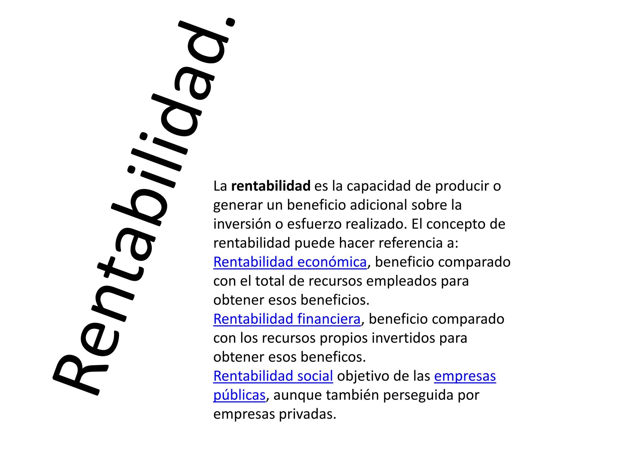La rentabilidad es la capacidad de producir o
generar un beneficio adicional sobre la
inversión o esfuerzo realizado. El concepto de
rentabilidad puede hacer referencia a:
Rentabilidad económica, beneficio comparado
con el total de recursos empleados para
obtener esos beneficios.
Rentabilidad financiera, beneficio comparado
con los recursos propios invertidos para
obtener esos beneficos.
Rentabilidad social objetivo de las empresas
públicas, aunque también perseguida por
empresas privadas.

 