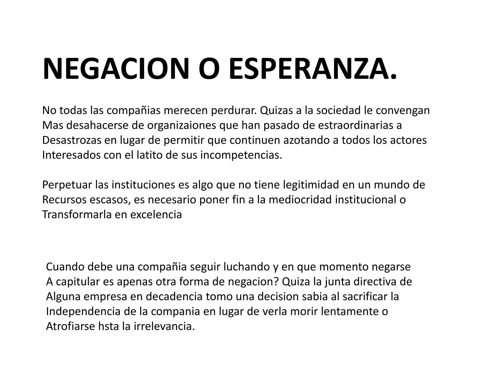 NEGACION O ESPERANZA.
No todas las compañias merecen perdurar. Quizas a la sociedad le convengan
Mas desahacerse de organizaiones que han pasado de estraordinarias a
Desastrozas en lugar de permitir que continuen azotando a todos los actores
Interesados con el latito de sus incompetencias.
Perpetuar las instituciones es algo que no tiene legitimidad en un mundo de
Recursos escasos, es necesario poner fin a la mediocridad institucional o
Transformarla en excelencia

Cuando debe una compañia seguir luchando y en que momento negarse
A capitular es apenas otra forma de negacion? Quiza la junta directiva de
Alguna empresa en decadencia tomo una decision sabia al sacrificar la
Independencia de la compania en lugar de verla morir lentamente o
Atrofiarse hsta la irrelevancia.

 