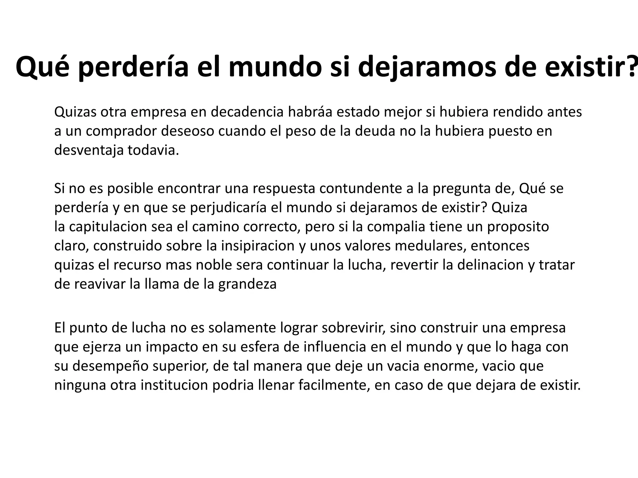 Qué perdería el mundo si dejaramos de existir?
Quizas otra empresa en decadencia habráa estado mejor si hubiera rendido antes
a un comprador deseoso cuando el peso de la deuda no la hubiera puesto en
desventaja todavia.
Si no es posible encontrar una respuesta contundente a la pregunta de, Qué se
perdería y en que se perjudicaría el mundo si dejaramos de existir? Quiza
la capitulacion sea el camino correcto, pero si la compalia tiene un proposito
claro, construido sobre la insipiracion y unos valores medulares, entonces
quizas el recurso mas noble sera continuar la lucha, revertir la delinacion y tratar
de reavivar la llama de la grandeza
El punto de lucha no es solamente lograr sobrevirir, sino construir una empresa
que ejerza un impacto en su esfera de influencia en el mundo y que lo haga con
su desempeño superior, de tal manera que deje un vacia enorme, vacio que
ninguna otra institucion podria llenar facilmente, en caso de que dejara de existir.

 