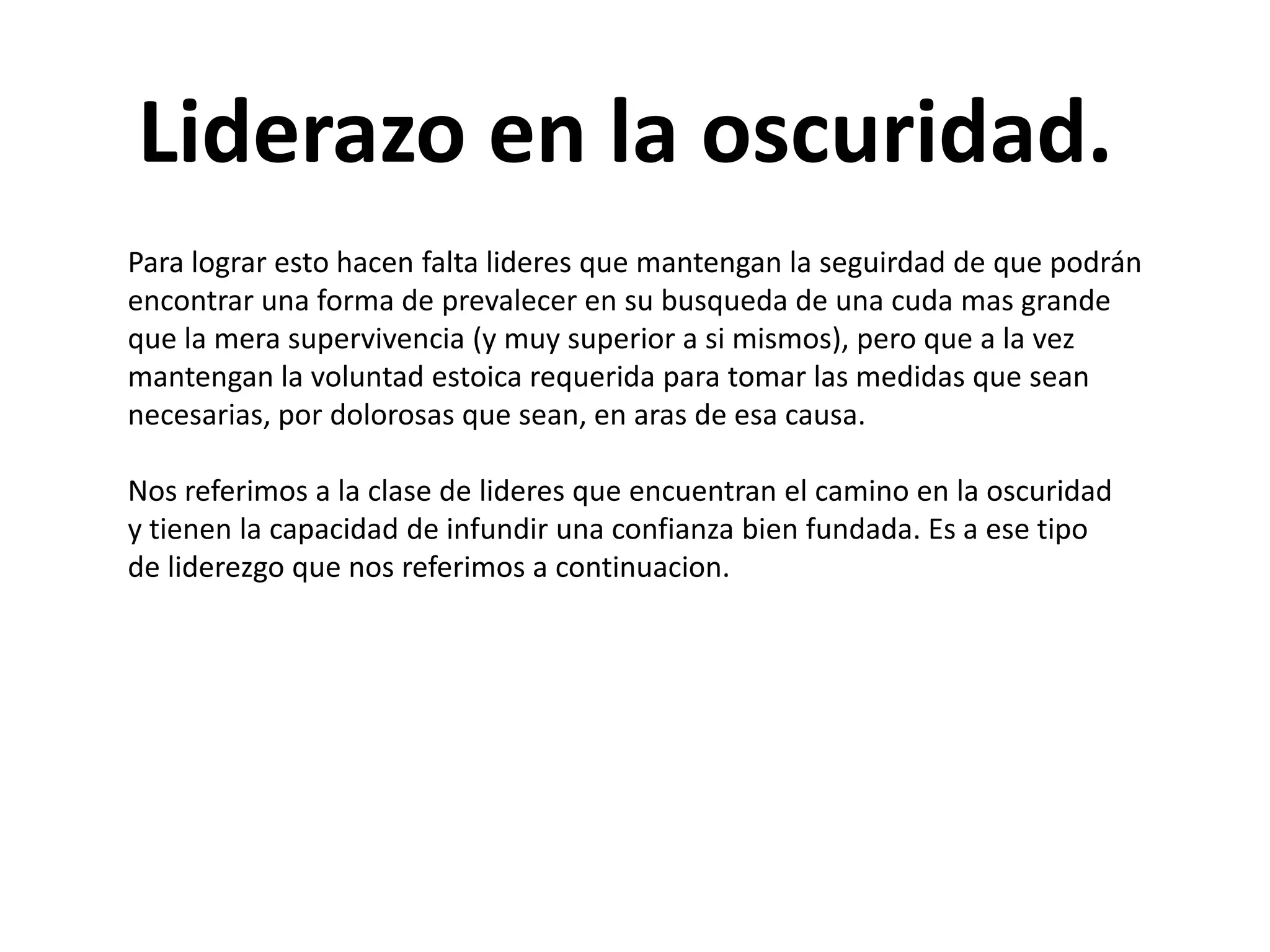 Liderazo en la oscuridad.
Para lograr esto hacen falta lideres que mantengan la seguirdad de que podrán
encontrar una forma de prevalecer en su busqueda de una cuda mas grande
que la mera supervivencia (y muy superior a si mismos), pero que a la vez
mantengan la voluntad estoica requerida para tomar las medidas que sean
necesarias, por dolorosas que sean, en aras de esa causa.
Nos referimos a la clase de lideres que encuentran el camino en la oscuridad
y tienen la capacidad de infundir una confianza bien fundada. Es a ese tipo
de liderezgo que nos referimos a continuacion.

 