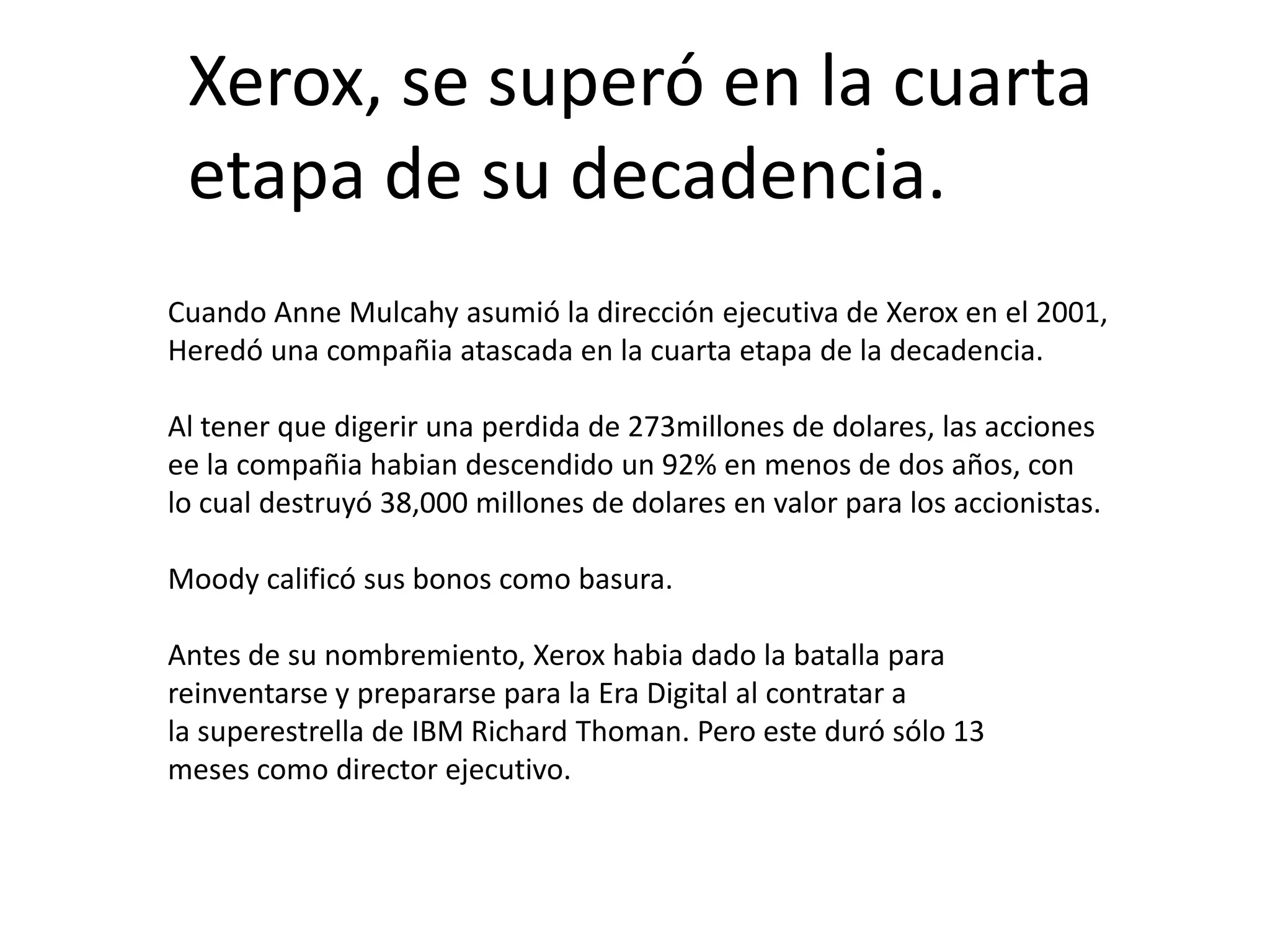Xerox, se superó en la cuarta
etapa de su decadencia.
Cuando Anne Mulcahy asumió la dirección ejecutiva de Xerox en el 2001,
Heredó una compañia atascada en la cuarta etapa de la decadencia.
Al tener que digerir una perdida de 273millones de dolares, las acciones
ee la compañia habian descendido un 92% en menos de dos años, con
lo cual destruyó 38,000 millones de dolares en valor para los accionistas.
Moody calificó sus bonos como basura.
Antes de su nombremiento, Xerox habia dado la batalla para
reinventarse y prepararse para la Era Digital al contratar a
la superestrella de IBM Richard Thoman. Pero este duró sólo 13
meses como director ejecutivo.

 