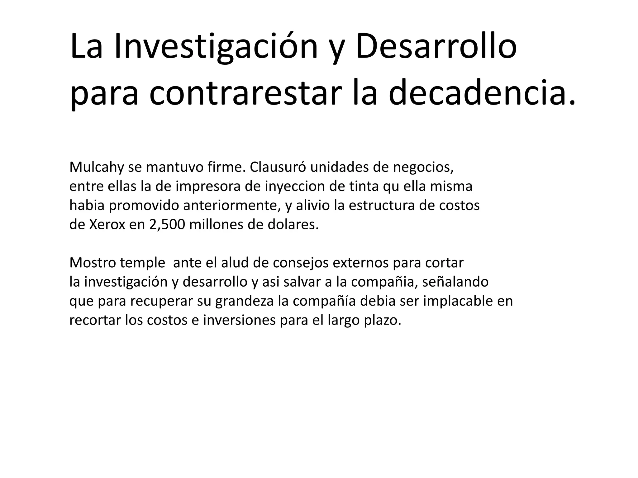 La Investigación y Desarrollo
para contrarestar la decadencia.
Mulcahy se mantuvo firme. Clausuró unidades de negocios,
entre ellas la de impresora de inyeccion de tinta qu ella misma
habia promovido anteriormente, y alivio la estructura de costos
de Xerox en 2,500 millones de dolares.
Mostro temple ante el alud de consejos externos para cortar
la investigación y desarrollo y asi salvar a la compañia, señalando
que para recuperar su grandeza la compañía debia ser implacable en
recortar los costos e inversiones para el largo plazo.

 