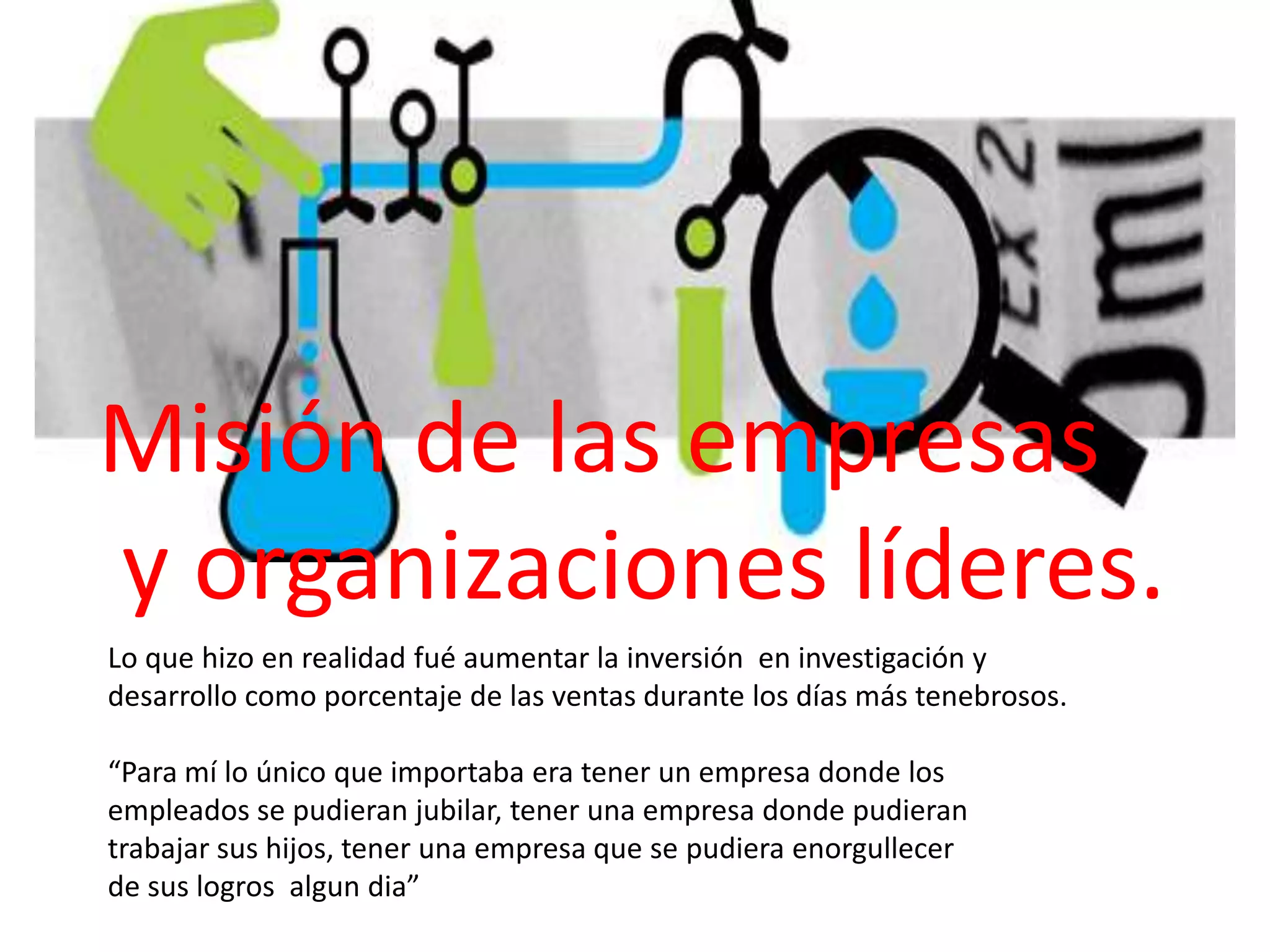 Misión de las empresas
y organizaciones líderes.
Lo que hizo en realidad fué aumentar la inversión en investigación y
desarrollo como porcentaje de las ventas durante los días más tenebrosos.
“Para mí lo único que importaba era tener un empresa donde los
empleados se pudieran jubilar, tener una empresa donde pudieran
trabajar sus hijos, tener una empresa que se pudiera enorgullecer
de sus logros algun dia”

 