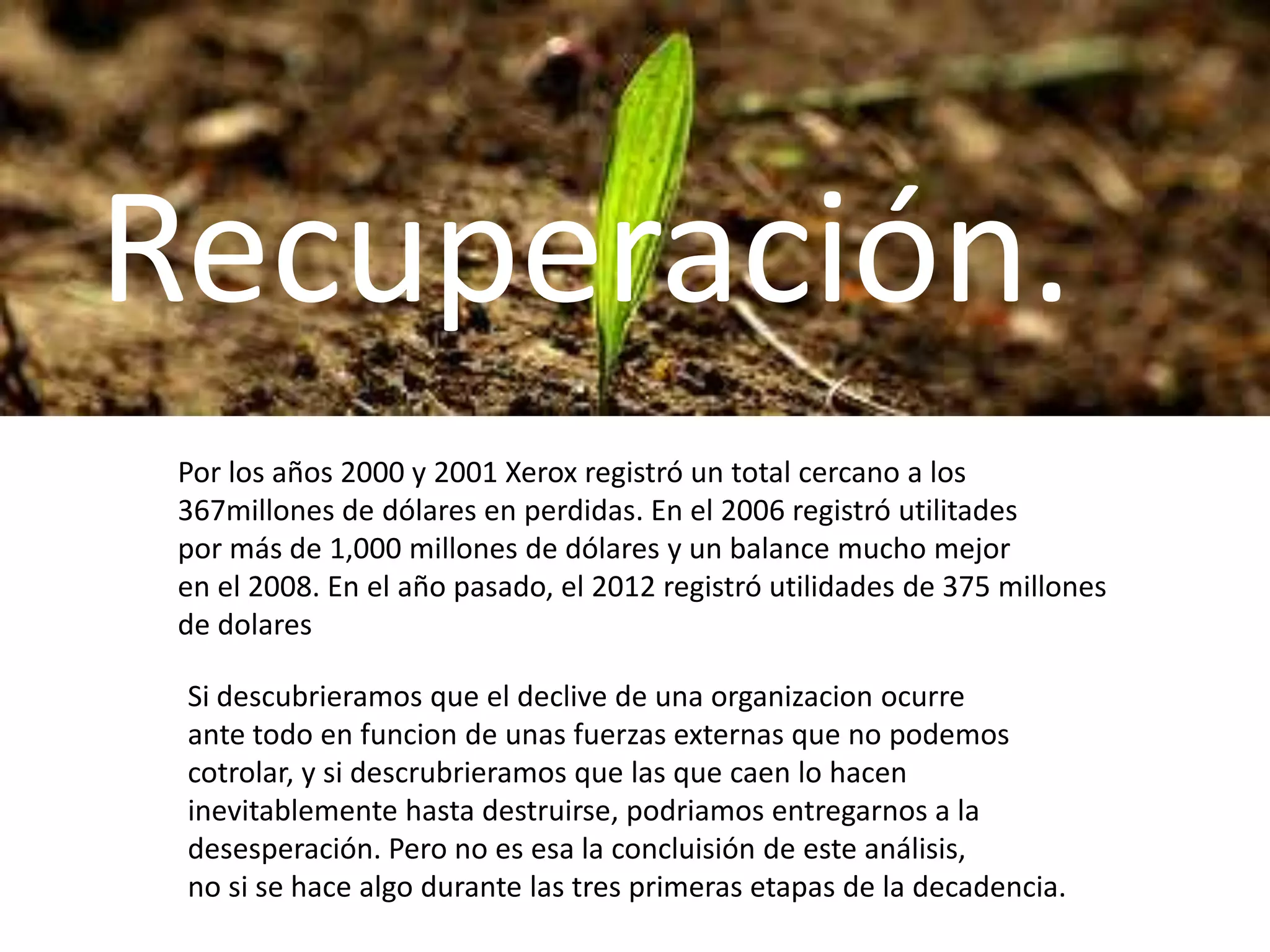 Recuperación.
Por los años 2000 y 2001 Xerox registró un total cercano a los
367millones de dólares en perdidas. En el 2006 registró utilitades
por más de 1,000 millones de dólares y un balance mucho mejor
en el 2008. En el año pasado, el 2012 registró utilidades de 375 millones
de dolares
Si descubrieramos que el declive de una organizacion ocurre
ante todo en funcion de unas fuerzas externas que no podemos
cotrolar, y si descrubrieramos que las que caen lo hacen
inevitablemente hasta destruirse, podriamos entregarnos a la
desesperación. Pero no es esa la concluisión de este análisis,
no si se hace algo durante las tres primeras etapas de la decadencia.

 