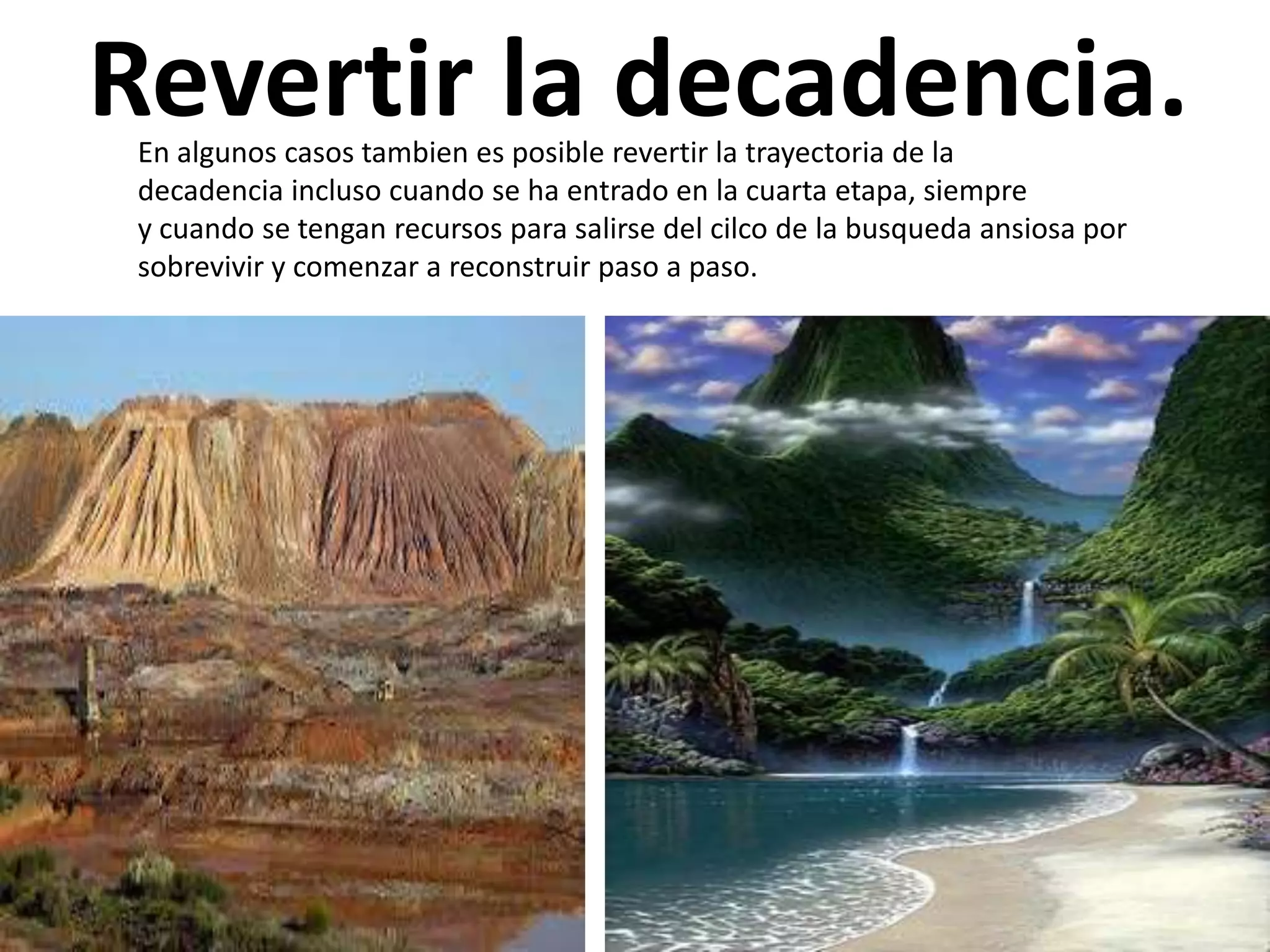 Revertir la decadencia.
En algunos casos tambien es posible revertir la trayectoria de la
decadencia incluso cuando se ha entrado en la cuarta etapa, siempre
y cuando se tengan recursos para salirse del cilco de la busqueda ansiosa por
sobrevivir y comenzar a reconstruir paso a paso.

 