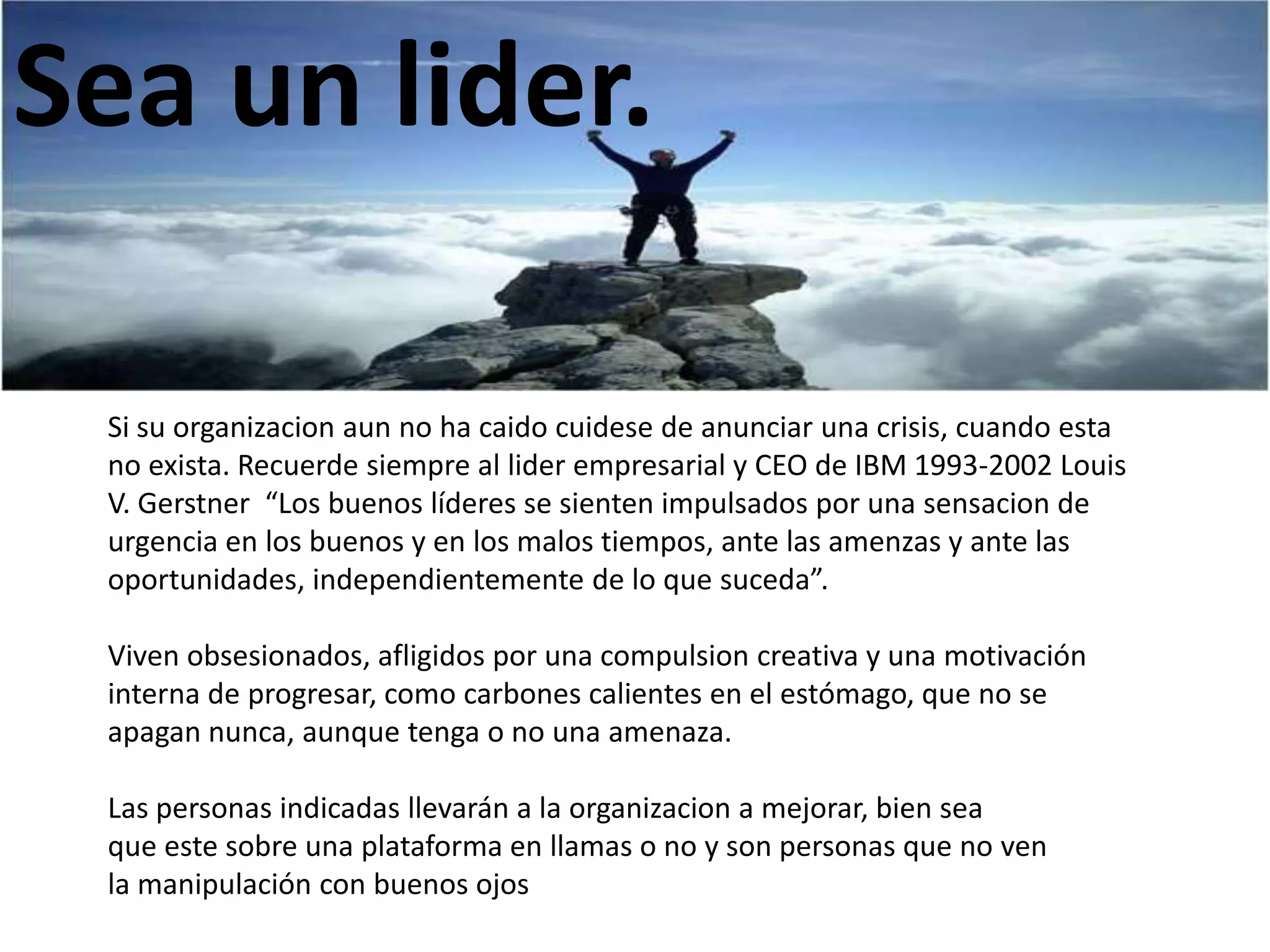 Sea un lider.
Si su organizacion aun no ha caido cuidese de anunciar una crisis, cuando esta
no exista. Recuerde siempre al lider empresarial y CEO de IBM 1993-2002 Louis
V. Gerstner “Los buenos líderes se sienten impulsados por una sensacion de
urgencia en los buenos y en los malos tiempos, ante las amenzas y ante las
oportunidades, independientemente de lo que suceda”.
Viven obsesionados, afligidos por una compulsion creativa y una motivación
interna de progresar, como carbones calientes en el estómago, que no se
apagan nunca, aunque tenga o no una amenaza.
Las personas indicadas llevarán a la organizacion a mejorar, bien sea
que este sobre una plataforma en llamas o no y son personas que no ven
la manipulación con buenos ojos

 