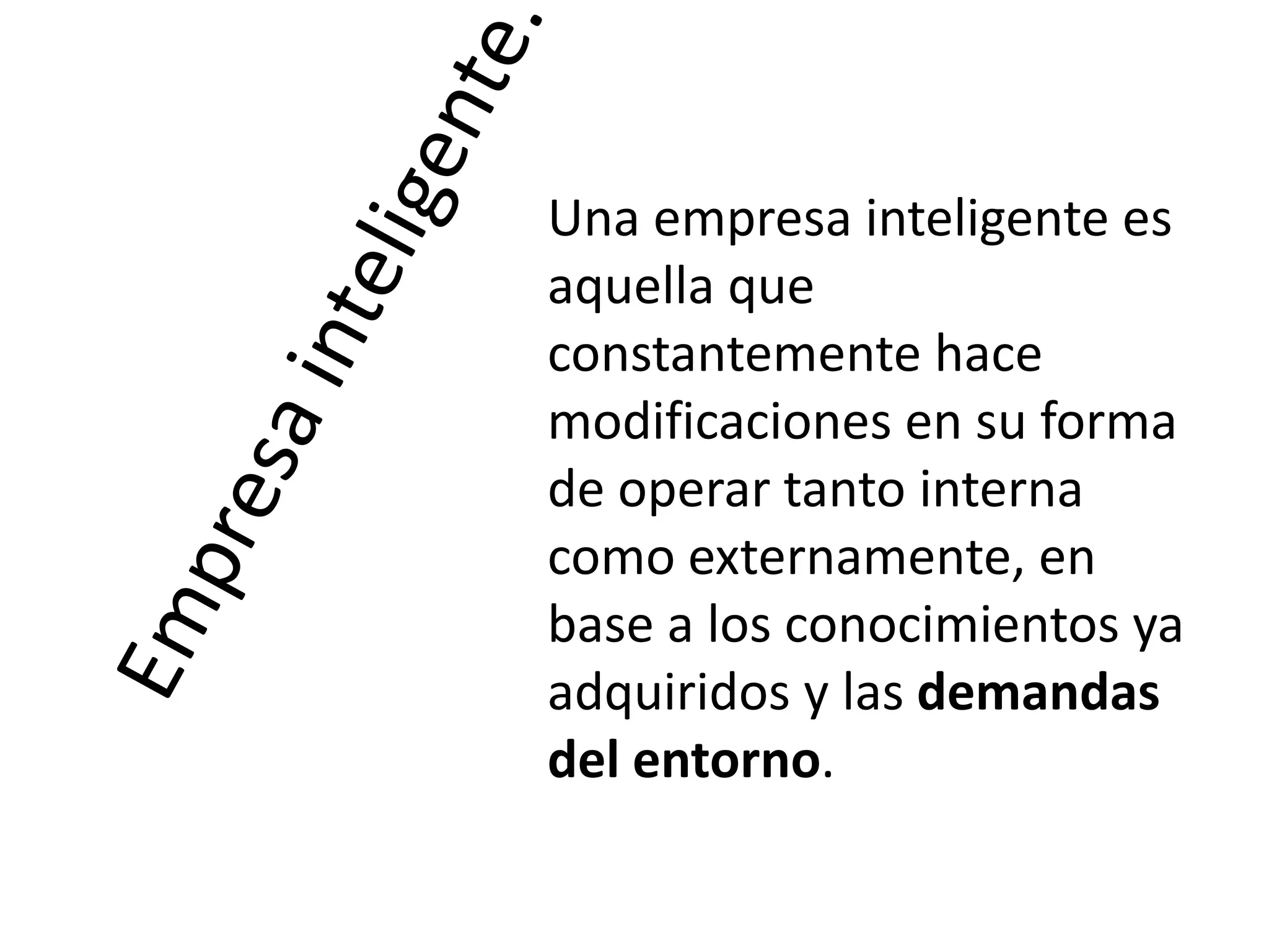 Una empresa inteligente es
aquella que
constantemente hace
modificaciones en su forma
de operar tanto interna
como externamente, en
base a los conocimientos ya
adquiridos y las demandas
del entorno.

 