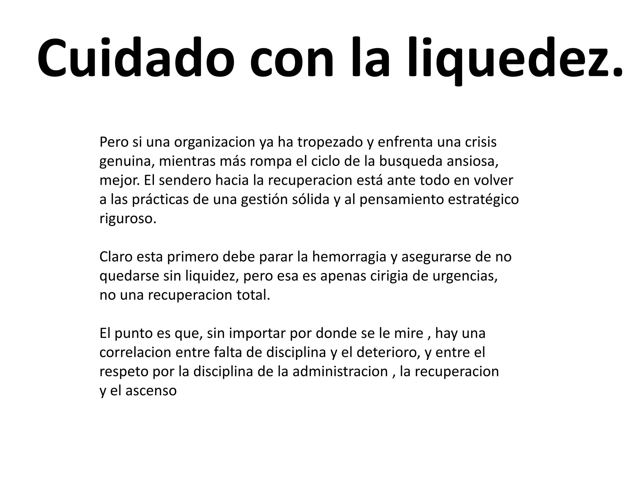 Cuidado con la liquedez.
Pero si una organizacion ya ha tropezado y enfrenta una crisis
genuina, mientras más rompa el ciclo de la busqueda ansiosa,
mejor. El sendero hacia la recuperacion está ante todo en volver
a las prácticas de una gestión sólida y al pensamiento estratégico
riguroso.
Claro esta primero debe parar la hemorragia y asegurarse de no
quedarse sin liquidez, pero esa es apenas cirigia de urgencias,
no una recuperacion total.
El punto es que, sin importar por donde se le mire , hay una
correlacion entre falta de disciplina y el deterioro, y entre el
respeto por la disciplina de la administracion , la recuperacion
y el ascenso

 