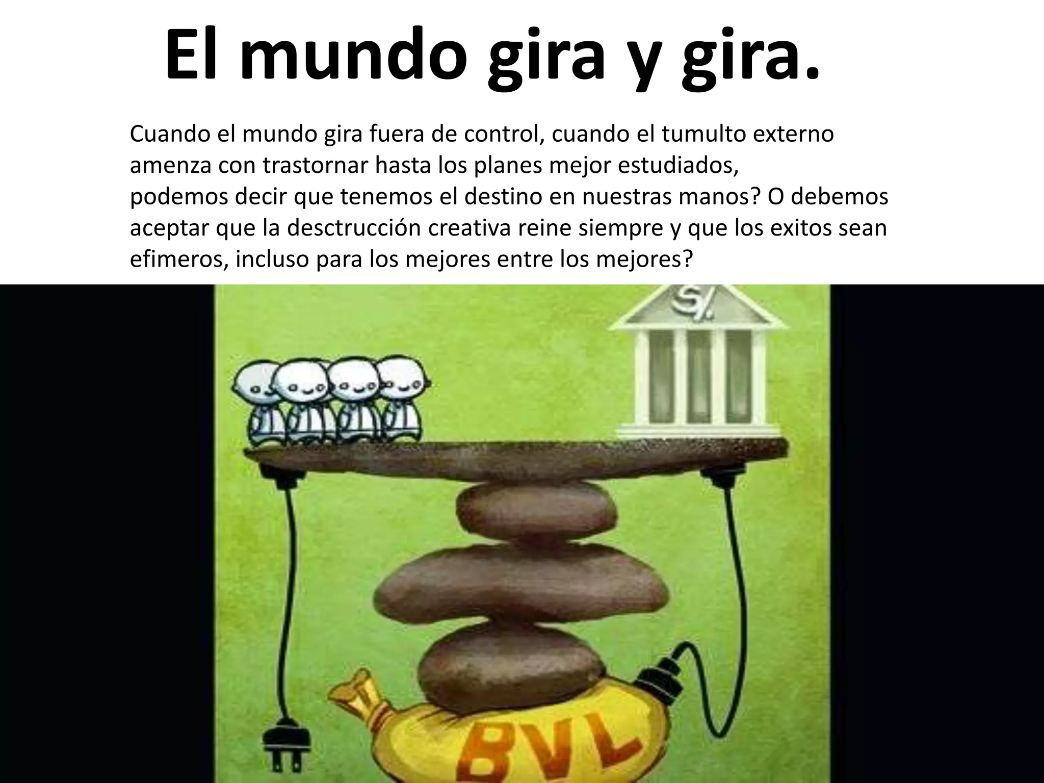 El mundo gira y gira.
Cuando el mundo gira fuera de control, cuando el tumulto externo
amenza con trastornar hasta los planes mejor estudiados,
podemos decir que tenemos el destino en nuestras manos? O debemos
aceptar que la desctrucción creativa reine siempre y que los exitos sean
efimeros, incluso para los mejores entre los mejores?

 