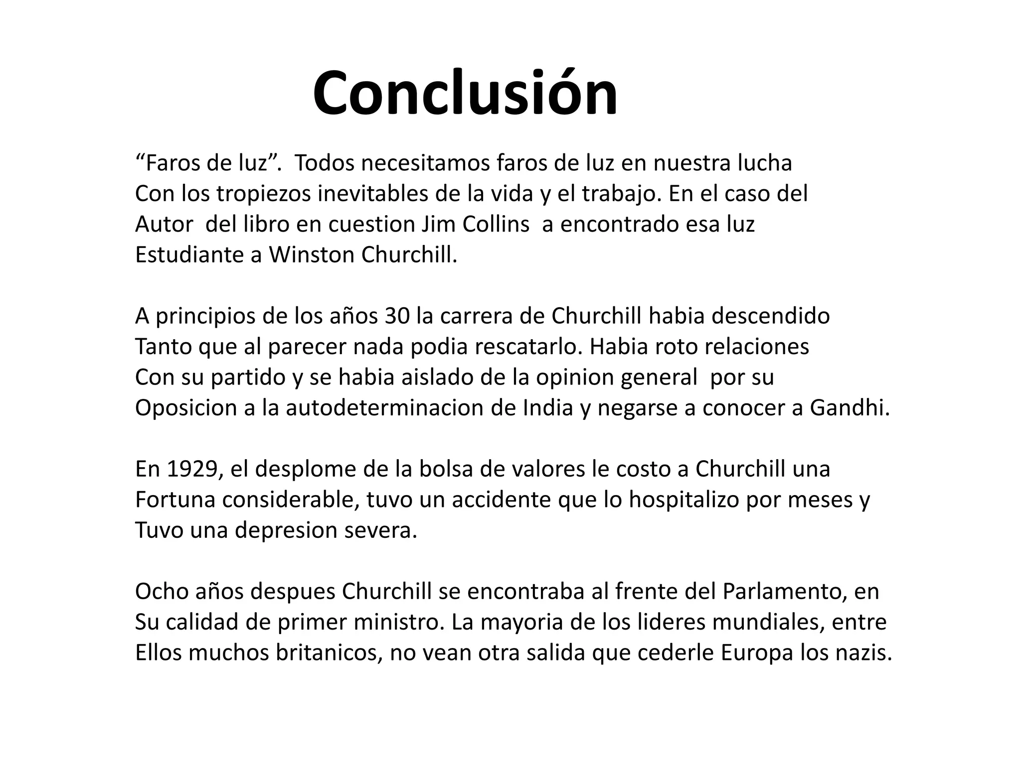 Conclusión
“Faros de luz”. Todos necesitamos faros de luz en nuestra lucha
Con los tropiezos inevitables de la vida y el trabajo. En el caso del
Autor del libro en cuestion Jim Collins a encontrado esa luz
Estudiante a Winston Churchill.
A principios de los años 30 la carrera de Churchill habia descendido
Tanto que al parecer nada podia rescatarlo. Habia roto relaciones
Con su partido y se habia aislado de la opinion general por su
Oposicion a la autodeterminacion de India y negarse a conocer a Gandhi.
En 1929, el desplome de la bolsa de valores le costo a Churchill una
Fortuna considerable, tuvo un accidente que lo hospitalizo por meses y
Tuvo una depresion severa.
Ocho años despues Churchill se encontraba al frente del Parlamento, en
Su calidad de primer ministro. La mayoria de los lideres mundiales, entre
Ellos muchos britanicos, no vean otra salida que cederle Europa los nazis.

 
