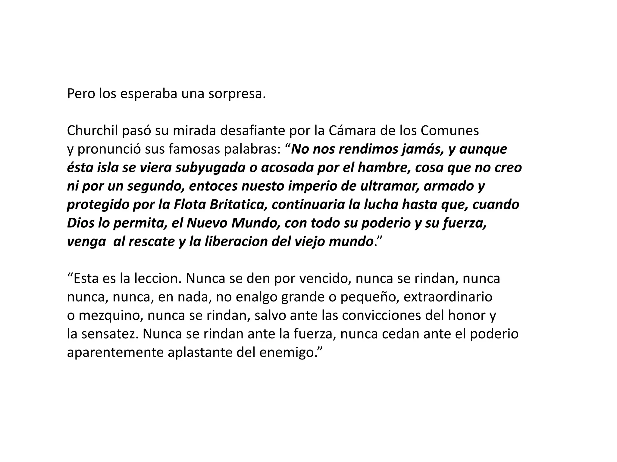 Pero los esperaba una sorpresa.
Churchil pasó su mirada desafiante por la Cámara de los Comunes
y pronunció sus famosas palabras: “No nos rendimos jamás, y aunque
ésta isla se viera subyugada o acosada por el hambre, cosa que no creo
ni por un segundo, entoces nuesto imperio de ultramar, armado y
protegido por la Flota Britatica, continuaria la lucha hasta que, cuando
Dios lo permita, el Nuevo Mundo, con todo su poderio y su fuerza,
venga al rescate y la liberacion del viejo mundo.”
“Esta es la leccion. Nunca se den por vencido, nunca se rindan, nunca
nunca, nunca, en nada, no enalgo grande o pequeño, extraordinario
o mezquino, nunca se rindan, salvo ante las convicciones del honor y
la sensatez. Nunca se rindan ante la fuerza, nunca cedan ante el poderio
aparentemente aplastante del enemigo.”

 