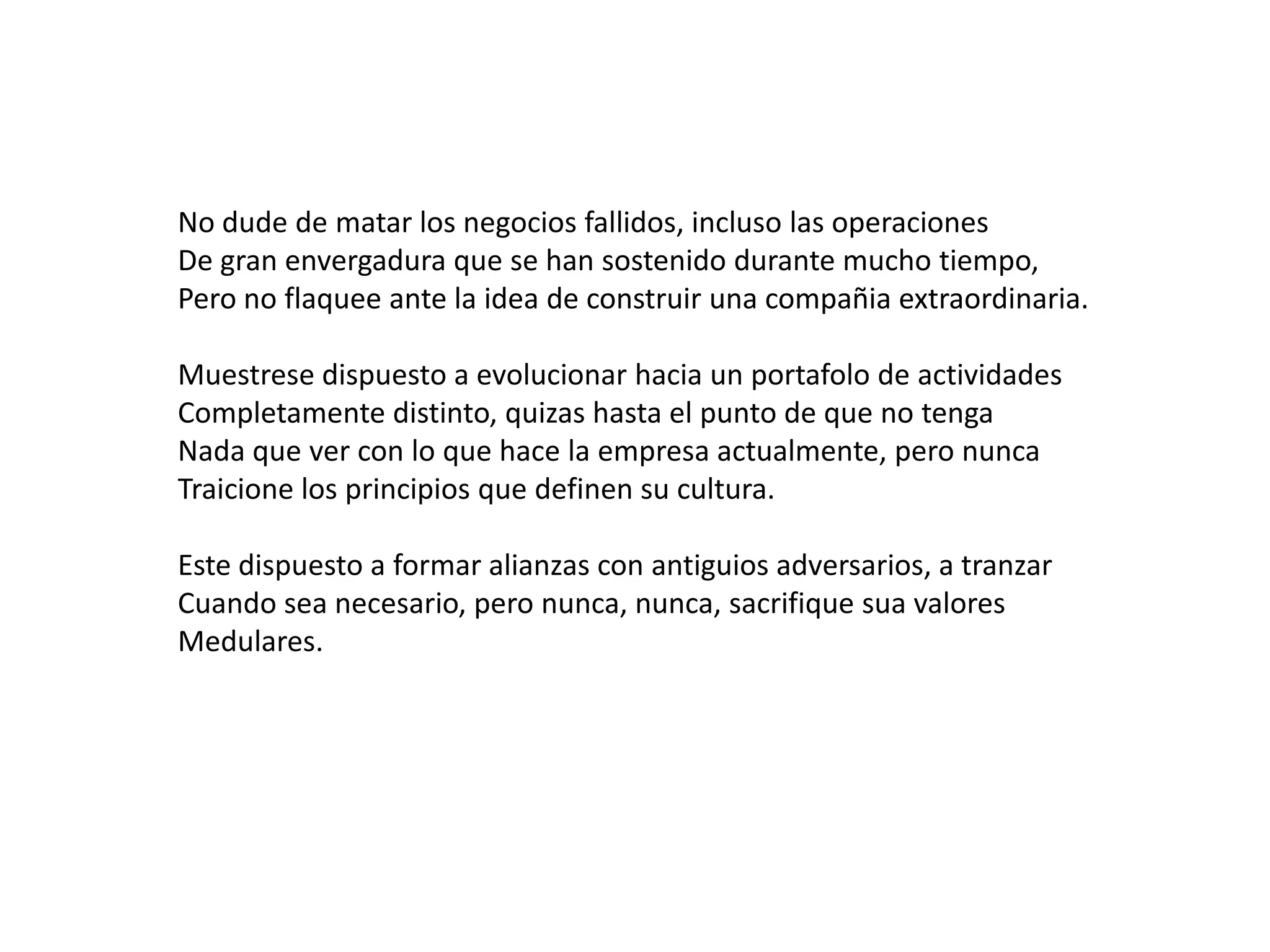 No dude de matar los negocios fallidos, incluso las operaciones
De gran envergadura que se han sostenido durante mucho tiempo,
Pero no flaquee ante la idea de construir una compañia extraordinaria.
Muestrese dispuesto a evolucionar hacia un portafolo de actividades
Completamente distinto, quizas hasta el punto de que no tenga
Nada que ver con lo que hace la empresa actualmente, pero nunca
Traicione los principios que definen su cultura.
Este dispuesto a formar alianzas con antiguios adversarios, a tranzar
Cuando sea necesario, pero nunca, nunca, sacrifique sua valores
Medulares.

 