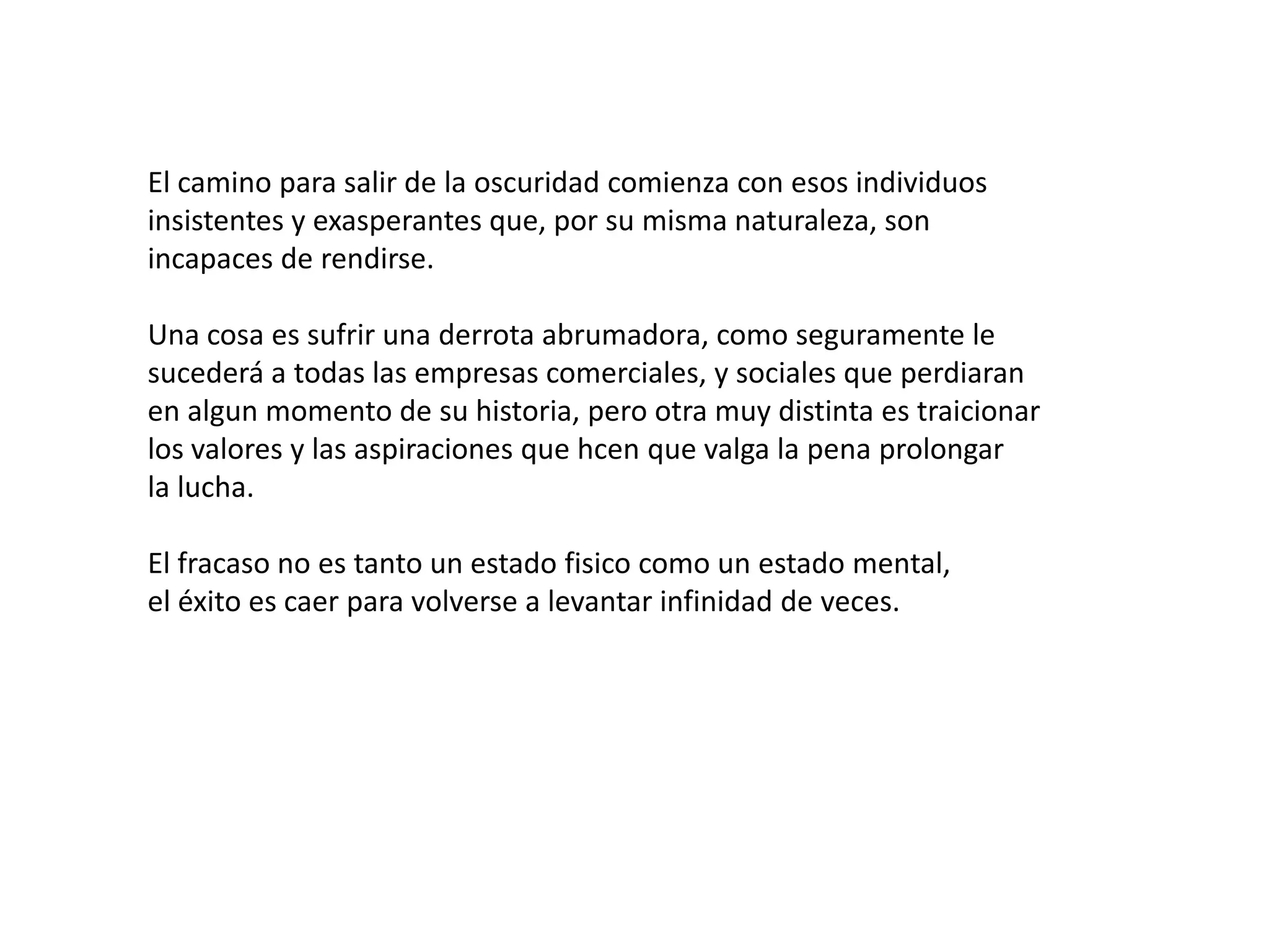 El camino para salir de la oscuridad comienza con esos individuos
insistentes y exasperantes que, por su misma naturaleza, son
incapaces de rendirse.
Una cosa es sufrir una derrota abrumadora, como seguramente le
sucederá a todas las empresas comerciales, y sociales que perdiaran
en algun momento de su historia, pero otra muy distinta es traicionar
los valores y las aspiraciones que hcen que valga la pena prolongar
la lucha.
El fracaso no es tanto un estado fisico como un estado mental,
el éxito es caer para volverse a levantar infinidad de veces.

 