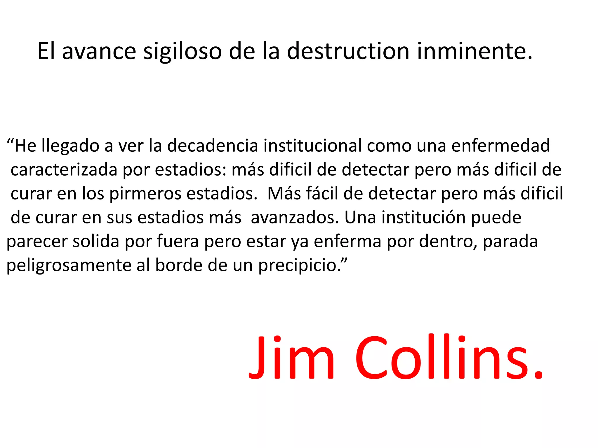 El avance sigiloso de la destruction inminente.

“He llegado a ver la decadencia institucional como una enfermedad
caracterizada por estadios: más dificil de detectar pero más dificil de
curar en los pirmeros estadios. Más fácil de detectar pero más dificil
de curar en sus estadios más avanzados. Una institución puede
parecer solida por fuera pero estar ya enferma por dentro, parada
peligrosamente al borde de un precipicio.”

Jim Collins.

 