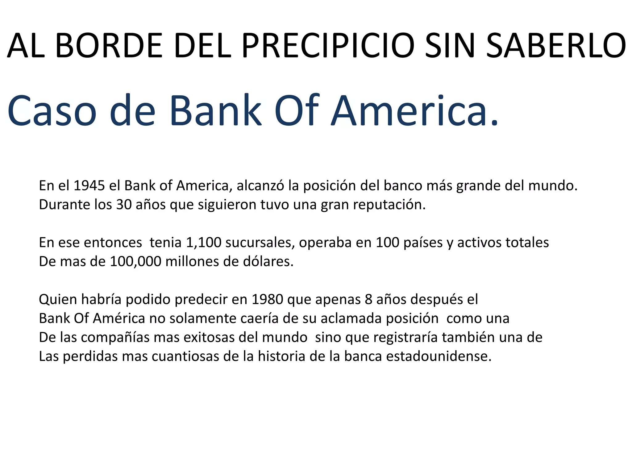 AL BORDE DEL PRECIPICIO SIN SABERLO

Caso de Bank Of America.
En el 1945 el Bank of America, alcanzó la posición del banco más grande del mundo.
Durante los 30 años que siguieron tuvo una gran reputación.
En ese entonces tenia 1,100 sucursales, operaba en 100 países y activos totales
De mas de 100,000 millones de dólares.
Quien habría podido predecir en 1980 que apenas 8 años después el
Bank Of América no solamente caería de su aclamada posición como una
De las compañías mas exitosas del mundo sino que registraría también una de
Las perdidas mas cuantiosas de la historia de la banca estadounidense.

 