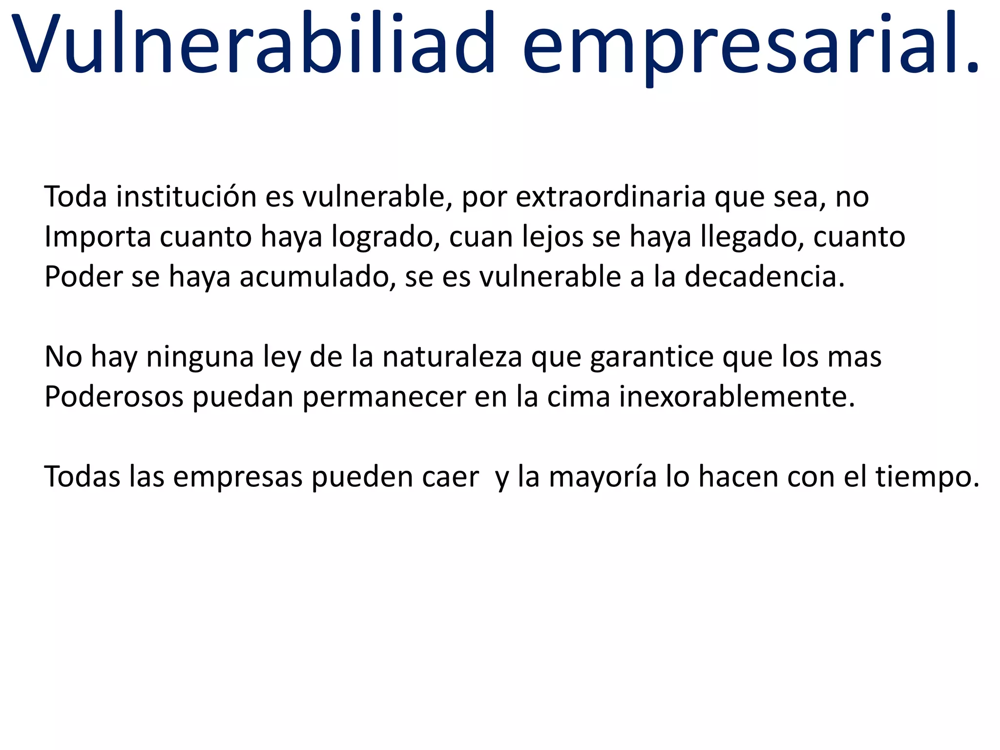 Vulnerabiliad empresarial.
Toda institución es vulnerable, por extraordinaria que sea, no
Importa cuanto haya logrado, cuan lejos se haya llegado, cuanto
Poder se haya acumulado, se es vulnerable a la decadencia.
No hay ninguna ley de la naturaleza que garantice que los mas
Poderosos puedan permanecer en la cima inexorablemente.
Todas las empresas pueden caer y la mayoría lo hacen con el tiempo.

 
