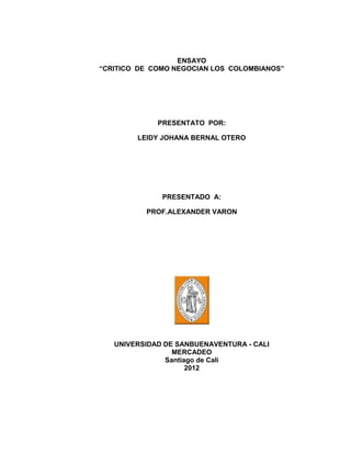 ENSAYO
“CRITICO DE COMO NEGOCIAN LOS COLOMBIANOS”




             PRESENTATO POR:

        LEIDY JOHANA BERNAL OTERO




              PRESENTADO A:

          PROF.ALEXANDER VARON




   UNIVERSIDAD DE SANBUENAVENTURA - CALI
                 MERCADEO
               Santiago de Cali
                     2012
 