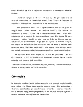 miedo a medida que fluya la respiración en nosotros, la presentación será más
relajada.
Mantener siempre la atención del público, estar preparado para el
auditorio, si realizamos una presentación extensa puede ocurrir que perdamos su
atención por eso interactúe con preguntas y que exista pausas
Una presentación debe fluir a igual cuando se está con un grupo de
amigos todos deben sentirse en confianza, actuando con derroche de
autenticidad y alegría, logrará que la presentación tenga éxito. Deberá estar
estructurada no la presente de forma dramatizada , más bien deberá fluir para
convencer y motivar, “escribir un texto para ser leído es diferente para ser
escuchado”, lea constantemente , tenga claro su objetivo , el mensaje principal,,
utilice todas las herramientas de comunicación para que llegue su mensaje, haga
énfasis en frases principales, hacer silencio para abordar una nueva idea, repita
dos veces lo que desee resaltar, base su presentación en imágenes significativas
El expositor debe estar seguro de lo que ha preparado, de sus
conocimientos, y con moderación lidiar situaciones difíciles que se pueden
presentar en el trascurso de la exposición.
“Para llegar hacer un buen presentador, hay que practicar y hacer presentaciones,
solo así se conseguirá ser un buen comunicador.”
Conclusión
La lectura de este libro ha sido de buen provecho en lo personal, me ha instruido
para mejorar mis futuras presentaciones, deberán estar bien preparadas y
claramente estructuradas, que sean fáciles de comprender y recordar, interactúe
con el auditorio y saque el mayor provecho de los recursos auxiliares ayudará a
reforzar el mensaje y el propósito de la presentación.
 