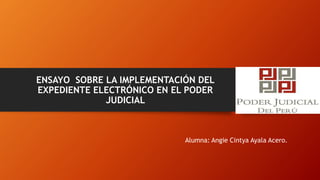 ENSAYO SOBRE LA IMPLEMENTACIÓN DEL
EXPEDIENTE ELECTRÓNICO EN EL PODER
JUDICIAL
Alumna: Angie Cintya Ayala Acero.
 