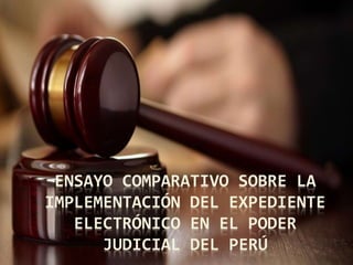 ENSAYO COMPARATIVO SOBRE LA
IMPLEMENTACIÓN DEL EXPEDIENTE
ELECTRÓNICO EN EL PODER
JUDICIAL DEL PERÚ
 