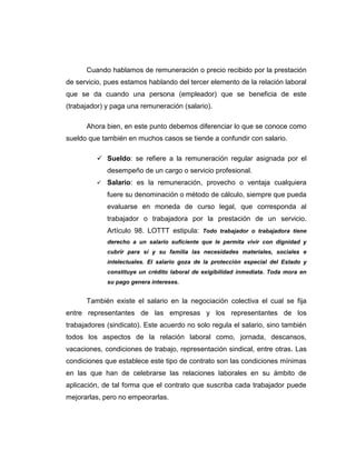 Cuando hablamos de remuneración o precio recibido por la prestación 
de servicio, pues estamos hablando del tercer elemento de la relación laboral 
que se da cuando una persona (empleador) que se beneficia de este 
(trabajador) y paga una remuneración (salario). 
Ahora bien, en este punto debemos diferenciar lo que se conoce como 
sueldo que también en muchos casos se tiende a confundir con salario. 
 Sueldo: se refiere a la remuneración regular asignada por el 
desempeño de un cargo o servicio profesional. 
 Salario: es la remuneración, provecho o ventaja cualquiera 
fuere su denominación o método de cálculo, siempre que pueda 
evaluarse en moneda de curso legal, que corresponda al 
trabajador o trabajadora por la prestación de un servicio. 
Artículo 98. LOTTT estipula: Todo trabajador o trabajadora tiene 
derecho a un salario suficiente que le permita vivir con dignidad y 
cubrir para sí y su familia las necesidades materiales, sociales e 
intelectuales. El salario goza de la protección especial del Estado y 
constituye un crédito laboral de exigibilidad inmediata. Toda mora en 
su pago genera intereses. 
También existe el salario en la negociación colectiva el cual se fija 
entre representantes de las empresas y los representantes de los 
trabajadores (sindicato). Este acuerdo no solo regula el salario, sino también 
todos los aspectos de la relación laboral como, jornada, descansos, 
vacaciones, condiciones de trabajo, representación sindical, entre otras. Las 
condiciones que establece este tipo de contrato son las condiciones mínimas 
en las que han de celebrarse las relaciones laborales en su ámbito de 
aplicación, de tal forma que el contrato que suscriba cada trabajador puede 
mejorarlas, pero no empeorarlas. 
 