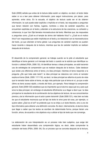 4
Solé (2009) señala que antes de la lectura debe existir un objetivo, es decir, el lector debe
saber si va a leer para obtener información, para seguir instrucciones, por placer, para
aprender, entre otros. En la escuela, el objetivo de lectura suele ser el de obtener
información, la cual puede estar explícita o implícita en el texto, las respuestas a preguntas
que tienen relación con fechas, lugares, nombres u otras de carácter específico, se
encuentran explícitas en el texto y atienden a la estructura de las oraciones, su cohesión y
coherencia, lo que Van Dijk llamaba microestructura del texto. Mientras que, las respuestas
a preguntas como ¿Cuál es el temple de ánimo del hablante lírico? o ¿Cuál es el motivo
lírico? son respuestas que están implícitas en el texto y se relacionan con la macroestructura
del texto, ya que atienden al tema global. Las preguntas de carácter explícito se pueden
hacer durante o después de la lectura, mientras que las de carácter implícito se realizan
después de la lectura.
El desarrollo de la comprensión general, se trabaja cuando se le pide al estudiante que
identifique el tema general o el mensaje del texto o cuando se le solicita que identifique su
función o utilidad (PISA, 2006: 53). Al identificar temas o ideas principales, se está haciendo
uso de estrategias de comprensión que se realizan después de la lectura. Cabe destacar
que existe una diferencia entre el tema y la idea principal, mientras el tema responde a la
pregunta ¿De qué trata este texto?, la idea principal se relaciona con cómo el narrador
explica el tema (Solé, 2009: 117-118), es decir, la idea principal se referiría al punto de vista
que le narrador tiene sobre el tema, es algo más particular que el tema en sí, ya que a este
último se tiene acceso rápido, a través del título, por ejemplo. Para trabajar la comprensión
general, Solé (2009:122) establece que es importante que el alumno sepa qué es y para qué
sirve la idea principal, sin embargo el estudiante difícilmente va a llegar a decir que: la idea
principal es la resultante de la combinación de los objetivos de lectura, de sus conocimientos
previos y de la información que el autor quiere transmitir (Solé 2009:121), más bien se trata
de que el estudiante reconozca que tal tipo de texto le sirve para tal cosa, por ejemplo, si
quiere saber ¿Qué es el sol? se pretende que no se dirija a un texto literario, sino a uno de
tipo informativo para obtener una definición concreta. Es decir, internamente, el alumno tiene
que llegar a saber que los textos se escriben de determinada forma, porque tienen una
función, ahora, de acuerdo a mis objetivos voy a utilizar el tipo de texto que me convenga.
La elaboración de una interpretación es un proceso más bien subjetivo, que exige del
estudiante haber desarrollado una comprensión lógica, es decir, debe comprender la
cohesión del texto (PISA, 2006: 54). Es un proceso que se concreta después de la lectura,
 
