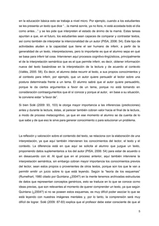 5
en la educación básica esto se trabaja a nivel micro. Por ejemplo, cuando a los estudiantes
se les presenta un texto que dice “…la mamá sonríe, ya no llora, ni está acostada todo el día
como antes…” y se les pide que interpreten el estado de ánimo de la mamá. Estas tareas
apuntan a que, en el futuro, los estudiantes sean capaces de comparar y contrastar textos,
así como también de interpretar la intencionalidad de un autor (PISA, 2006: 54). Este tipo de
actividades aluden a la capacidad que tiene el ser humano de inferir, a partir de la
generalidad de un texto, interpretaciones, pero lo importante es que el alumno sepa en qué
se basa para inferir tal cosa. Intervienen aquí procesos cognitivo-lingüísticos, principalmente
el de la interpretación semántica que es el que permite inferir, es decir, obtener información
nueva del texto basándose en la interpretación de la lectura y de acuerdo al contexto
(Vallés, 2005: 58). Es decir, el alumno debe recurrir al texto, a sus propios conocimientos y
al contexto para inferir, por ejemplo, que un autor quiere persuadir al lector sobre una
postura determinada frente a un tema. El alumno sabrá que el autor quiere persuadirlo,
porque le da ciertos argumentos a favor de un tema, porque no está tomando en
consideración contraargumentos que él sí conoce y porque al autor, en base a su situación,
le conviene estar “a favor de”.
Si bien Solé (2009: 93, 103) le otorga mayor importancia a las inferencias (predicciones)
antes y durante la lectura, éstas, al parecer también cobran valor hacia el final de la lectura,
a modo de proceso metacognitivo, ya que en ese momento el alumno se da cuenta de lo
que sabe y de que eso le sirve para generar conocimiento o para solucionar un problema.
La reflexión y valoración sobre el contenido del texto, se relaciona con la elaboración de una
interpretación, ya que aquí también intervienen los conocimientos del lector, el texto y el
contexto. La diferencia está en que aquí se solicita al alumno que juzgue un texto,
proponiendo datos suplementarios a los del autor (PISA, 2006: 54) para estar de acuerdo o
en desacuerdo con él. Al igual que en el proceso anterior, aquí también interviene la
interpretación semántica, sin embargo cobran mayor importancia los conocimientos previos
del lector, sean estos propios o provenientes de otros textos, porque son los que le van a
permitir emitir un juicio sobre lo que está leyendo. Según la “teoría de los esquemas”
(Rumelhart, 1980 citado por Quintana ¿2004?) en la mente tenemos archivadas estructuras
de datos que representan conceptos genéricos, esto se traduce en lo que se conoce como
ideas previas, que son relevantes al momento de querer comprender un texto, ya que según
Quintana (¿2004?) si no se poseen estos esquemas, es muy difícil poder asociar lo que se
está leyendo con nuestras imágenes mentales y, por lo tanto, la comprensión será muy
difícil de lograr. Solé (2009: 87-93) explica que el profesor debe estar consciente de que al
 