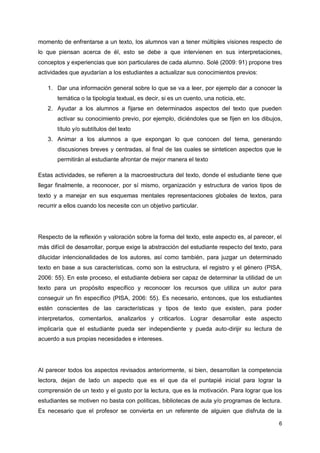 6
momento de enfrentarse a un texto, los alumnos van a tener múltiples visiones respecto de
lo que piensan acerca de él, esto se debe a que intervienen en sus interpretaciones,
conceptos y experiencias que son particulares de cada alumno. Solé (2009: 91) propone tres
actividades que ayudarían a los estudiantes a actualizar sus conocimientos previos:
1. Dar una información general sobre lo que se va a leer, por ejemplo dar a conocer la
temática o la tipología textual, es decir, si es un cuento, una noticia, etc.
2. Ayudar a los alumnos a fijarse en determinados aspectos del texto que pueden
activar su conocimiento previo, por ejemplo, diciéndoles que se fijen en los dibujos,
título y/o subtítulos del texto
3. Animar a los alumnos a que expongan lo que conocen del tema, generando
discusiones breves y centradas, al final de las cuales se sinteticen aspectos que le
permitirán al estudiante afrontar de mejor manera el texto
Estas actividades, se refieren a la macroestructura del texto, donde el estudiante tiene que
llegar finalmente, a reconocer, por sí mismo, organización y estructura de varios tipos de
texto y a manejar en sus esquemas mentales representaciones globales de textos, para
recurrir a ellos cuando los necesite con un objetivo particular.
Respecto de la reflexión y valoración sobre la forma del texto, este aspecto es, al parecer, el
más difícil de desarrollar, porque exige la abstracción del estudiante respecto del texto, para
dilucidar intencionalidades de los autores, así como también, para juzgar un determinado
texto en base a sus características, como son la estructura, el registro y el género (PISA,
2006: 55). En este proceso, el estudiante debiera ser capaz de determinar la utilidad de un
texto para un propósito específico y reconocer los recursos que utiliza un autor para
conseguir un fin específico (PISA, 2006: 55). Es necesario, entonces, que los estudiantes
estén conscientes de las características y tipos de texto que existen, para poder
interpretarlos, comentarlos, analizarlos y criticarlos. Lograr desarrollar este aspecto
implicaría que el estudiante pueda ser independiente y pueda auto-dirijir su lectura de
acuerdo a sus propias necesidades e intereses.
Al parecer todos los aspectos revisados anteriormente, si bien, desarrollan la competencia
lectora, dejan de lado un aspecto que es el que da el puntapié inicial para lograr la
comprensión de un texto y el gusto por la lectura, que es la motivación. Para lograr que los
estudiantes se motiven no basta con políticas, bibliotecas de aula y/o programas de lectura.
Es necesario que el profesor se convierta en un referente de alguien que disfruta de la
 