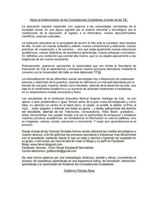 Hacia el fortalecimiento de las Competencias Ciudadanas a través de las TIC.
La educación requiere responder con urgencia a las necesidades cambiantes de la
sociedad actual, en una época signada por el avance industrial y tecnológico, por la
masificación de la educación, el ingreso a la informática, nuevos descubrimientos
científicos, avances culturales....
La institución educativa es la encargada de asumir el reto ante la sociedad, ésta requiere
de ella, no solo con nuevas actitudes y valores, nuevos compromisos y relaciones, nuevas
practicas de cooperación y de servicios.... sino que exige igualmente nuevas estructuras
académicas, nuevas didácticas de enseñanza-aprendizaje, nuevos enfoques curriculares.
En definitiva una institución que cambie ella misma, que no se adapte pasivamente a las
exigencias de los nuevos escenarios.
Precisamente, queremos aprovechar la oportunidad que nos brinda la Secretaría de
Educación de Cali al capacitarnos y enriquecer nuestro procesos educativos mediante el
convenio con la Universidad del Valle en este diplomado TIT@.
La sobreutilización de las diferentes nuevas tecnologías hoy a disposición de cualesquier
persona y sobre todo de la juventud, redunda en últimas en un marcado desinterés por el
estudio de una gran mayoría, dando como resultado, además de la deserción escolar, una
baja en el rendimiento académico y un aumento de actitudes intolerantes e insolidarias,
en un aislacionismo mental, emocional y físico.
Los estudiantes de la Institución Educativa Normal Superior Santiago de Cali, no son
ajenos a ésta problemática e igual, forman parte de la gran masa tecnologizada y como
tales, su atención se centra en el black berry, el celular, el portátil, la tablets, el iPod, el
mp3.... están pegados a Internet con todas su gama… y tantas aplicaciones del dominio
del estudiante, además de los Televisores, computadores, Video Beam, grabadora…
estas herramientas nos pueden brindar a la vez la oportunidad de enriquecer y fortalecer
nuestros procesos académicos, así brindaremos la información no solo en palabras, sino
en imágenes, colores, sonido, animación y movimiento. Y mejor aún: aprenderemos en el
proceso.
Desde el área de las Ciencias Sociales hemos venido utilizando los medios tecnológicos a
nuestro alcance, a fin de optimizar los procesos educativos e interactuar mas eficazmente
con el estudiante, partiendo desde lo que ya sabe o domina y logrando ser aceptado en
su grupo, o red social, así nace la idea de crear un Blogs y un perfil en Facebook:
Blogs: www.farovi.blogspot.com.
Facebook: farovien. (Faro Virtual Estudiantil Normalista)
Correo electrónico: guillerprofe@gmail.com
De esta forma optamos por una metodología dinámica, versátil y eficaz, convirtiendo el
proceso de enseñanza aprendizaje en una experiencia lúdica, de innovación, interacción,
aprendizaje y la oportunidad de fortalecer las Competencias Ciudadanas.
Guillermo Pantoja Álava
 