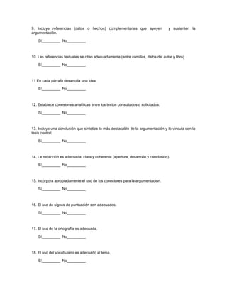 9. Incluye referencias (datos o hechos) complementarias que apoyen                  y sustenten la
argumentación.

    Sí_________ No_________



10. Las referencias textuales se citan adecuadamente (entre comillas, datos del autor y libro).

    Sí_________ No_________



11 En cada párrafo desarrolla una idea.

    Sí_________ No_________



12. Establece conexiones analíticas entre los textos consultados o solicitados.

    Sí_________ No_________



13. Incluye una conclusión que sintetiza lo más destacable de la argumentación y lo vincula con la
tesis central.

    Sí_________ No_________



14. La redacción es adecuada, clara y coherente (apertura, desarrollo y conclusión).

    Sí_________ No_________



15. Incorpora apropiadamente el uso de los conectores para la argumentación.

    Sí_________ No_________



16. El uso de signos de puntuación son adecuados.

    Sí_________ No_________



17. El uso de la ortografía es adecuada.

    Sí_________ No_________



18. El uso del vocabulario es adecuado al tema.

    Sí_________ No_________
 