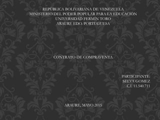 REPÚBLICA BOLIVARIANA DE VENEZUELA
MINISTERIO DEL PODER POPULAR PARA LA EDUCACIÓN
UNIVERSIDAD FERMÍN TORO
ARAURE EDO. PORTUGUESA
CONTRATO DE COMPRAVENTA
PARTICIPANTE:
SELVA GOMEZ
C.I. 11.540.711
ARAURE, MAYO 2015
 