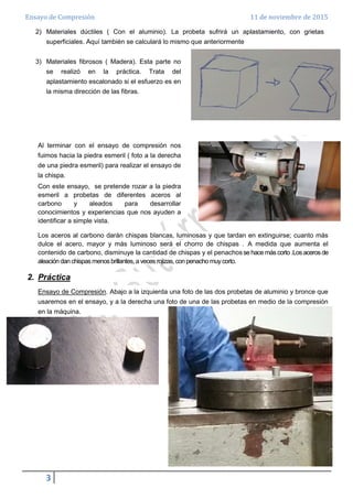 Ensayo de Compresión 11 de noviembre de 2015
3
2) Materiales dúctiles ( Con el aluminio). La probeta sufrirá un aplastamiento, con grietas
superficiales. Aquí también se calculará lo mismo que anteriormente
3) Materiales fibrosos ( Madera). Esta parte no
se realizó en la práctica. Trata del
aplastamiento escalonado si el esfuerzo es en
la misma dirección de las fibras.
Al terminar con el ensayo de compresión nos
fuimos hacia la piedra esmeril ( foto a la derecha
de una piedra esmeril) para realizar el ensayo de
la chispa.
Con este ensayo, se pretende rozar a la piedra
esmeril a probetas de diferentes aceros al
carbono y aleados para desarrollar
conocimientos y experiencias que nos ayuden a
identificar a simple vista.
Los aceros al carbono darán chispas blancas, luminosas y que tardan en extinguirse; cuanto más
dulce el acero, mayor y más luminoso será el chorro de chispas . A medida que aumenta el
contenido de carbono, disminuye la cantidad de chispas y el penachos se hace más corto .Los aceros de
aleación dan chispas menos brillantes, a veces rojizas, con penacho muycorto.
2. Práctica
Ensayo de Compresión. Abajo a la izquierda una foto de las dos probetas de aluminio y bronce que
usaremos en el ensayo, y a la derecha una foto de una de las probetas en medio de la compresión
en la máquina.
 