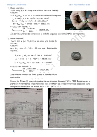 Ensayo de Compresión 11 de noviembre de 2015
4
1) Datos obtenidos:
hB,f=4 mm y ϕB,f= 9.5 mm y se aplicó una fuerza de 2000 Kp
Cálculos:
∆ℎ = ℎ஻,௙−ℎ஻,௢ = 4 − 5.9 = −1.9 ݉݉ una deformación negativa.
ܵ௢ = ߨ ∗ ‫ݎ‬௢
ଶ
∗ ℎ௢ = ߨ ∗ 2.95ଶ
∗ 5.9 = 161.3 ݉݉ଶ
ܵ௙ = ߨ ∗ ‫ݎ‬௙
ଶ
∗ ℎ௙ = ߨ ∗ 4.75ଶ
∗ 4 = 283.53 ݉݉ଶ
∆ܵ = ܵ஻,௙−ܵ஻,௢ = 283.53 − 161.3 = 122.23 ݉݉ଶ
F= 2000 Kp = 19613.3 N
ܴ௠೎೚೘೛ೝ೐ೞ೔ó೙ୀ
−‫ܨ‬
ܵ௢
=
−19613.3
161.3
= −121.595 ‫ܽܲܯ‬
A la derecha una foto de cómo quedó la probeta, se puede casi ver los 45º de los fragmentos.
2) Datos obtenidos:
hAl,f=5 mm y ϕAl,f= 14.5 mm y se aplicó una fuerza de
5325 Kp.
Cálculos:
∆ℎ = ℎ஺௟,௙−ℎ஺௟,௢ = 5 − 9.8 = −4.8 ݉݉ una deformación
negativa.
ܵ௢ = ߨ ∗ ‫ݎ‬௢
ଶ
∗ ℎ௢ = ߨ ∗ 4.95ଶ
∗ 9.8 = 754.37 ݉݉ଶ
ܵ௙ = ߨ ∗ ‫ݎ‬௙
ଶ
∗ ℎ௙ = ߨ ∗ 7.52ଶ
∗ 5 = 825.65 ݉݉ଶ
∆ܵ = ܵ஻,௙−ܵ஻,௢ = 825.65 − 754.37 = 71.28 ݉݉ଶ
F= 5325 Kp = 52220.41 N
ܴ௠೎೚೘೛ೝ೐ೞ೔ó೙ୀ
−‫ܨ‬
ܵ௢
=
−52220.41
754.37
= −69.224 ‫ܽܲܯ‬
A la derecha una foto de cómo quedó la probeta tras la
compresión.
Ensayo de Chispa. El ensayo lo realizamos con probetas de acero F521 y F115. Buscamos en el
prontuario metalotécnico estos materiales, para identificar los aceros comerciales asociados a una
designación numérica de los aceros. F521 → FC , y F115 →TM
 