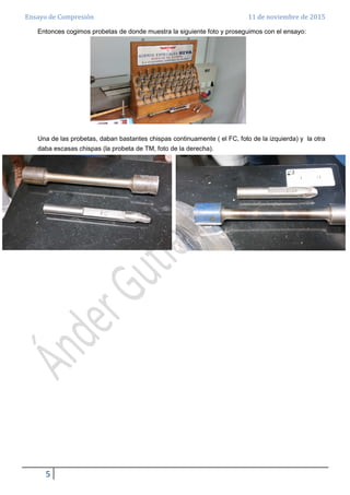 Ensayo de Compresión 11 de noviembre de 2015
5
Entonces cogimos probetas de donde muestra la siguiente foto y proseguimos con el ensayo:
Una de las probetas, daban bastantes chispas continuamente ( el FC, foto de la izquierda) y la otra
daba escasas chispas (la probeta de TM, foto de la derecha).
 
