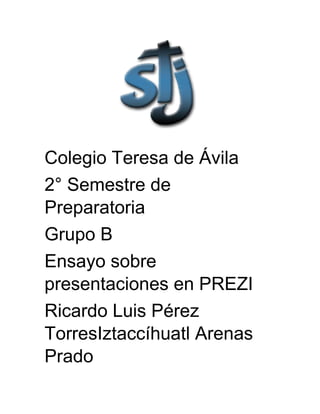 Colegio Teresa de Ávila
2° Semestre de
Preparatoria
Grupo B
Ensayo sobre
presentaciones en PREZI
Ricardo Luis Pérez Torres
Iztaccíhuatl Arenas Prado
23-05-14
 