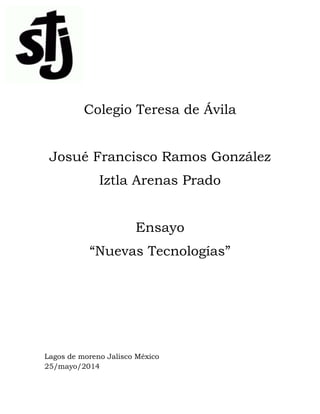 Colegio Teresa de Ávila
Josué Francisco Ramos González
Iztla Arenas Prado
Ensayo
“Nuevas Tecnologías”
Lagos de moreno Jalisco México
25/mayo/2014
 