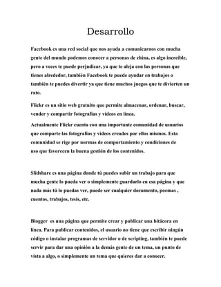 Desarrollo
Facebook es una red social que nos ayuda a comunicarnos con mucha
gente del mundo podemos conocer a personas de china, es algo increíble,
pero a veces te puede perjudicar, ya que te aleja con las personas que
tienes alrededor, también Facebook te puede ayudar en trabajos o
también te puedes divertir ya que tiene muchos juegos que te divierten un
rato.
Flickr es un sitio web gratuito que permite almacenar, ordenar, buscar,
vender y compartir fotografías y vídeos en línea.
Actualmente Flickr cuenta con una importante comunidad de usuarios
que comparte las fotografías y videos creados por ellos mismos. Esta
comunidad se rige por normas de comportamiento y condiciones de
uso que favorecen la buena gestión de los contenidos.
Slidshare es una página donde tú puedes subir un trabajo para que
mucha gente lo pueda ver o simplemente guardarlo en esa página y que
nada más tú lo puedas ver, puede ser cualquier documento, poemas ,
cuentos, trabajos, tesis, etc.
Blogger es una página que permite crear y publicar una bitácora en
línea. Para publicar contenidos, el usuario no tiene que escribir ningún
código o instalar programas de servidor o de scripting, también te puede
servir para dar una opinión a la demás gente de un tema, un punto de
vista a algo, o simplemente un tema que quieres dar a conocer.
 