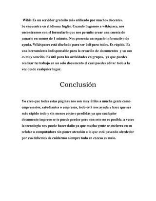 Wikis Es un servidor gratuito más utilizado por muchos docentes.
Se encuentra en el idioma Inglés. Cuando llegamos a wikispace, nos
encontramos con el formulario que nos permite crear una cuenta de
usuario en menos de 1 minuto. Nos presenta un espacio informativo de
ayuda. Wikispaces está diseñado para ser útil para todos. Es rápido. Es
una herramienta indispensable para la creación de documentos y su uso
es muy sencillo. Es útil para las actividades en grupos, ya que puedes
realizar tu trabajo en un solo documento el cual puedes editar todo a la
vez desde cualquier lugar.
Conclusión
Yo creo que todas estas páginas nos son muy útiles a mucha gente como
empresarios, estudiantes o empresas, todo está nos ayuda y hace que sea
más rápido todo y sin menos costo o perdidas ya que cualquier
documento impreso se te puede perder pero con esto no es posible, a veces
la tecnología nos puede hacer daño ya que mucha gente se encierra en su
celular o computadora sin poner atención a lo que está pasando alrededor
por eso debemos de cuidarnos siempre todo en exceso es malo.
 